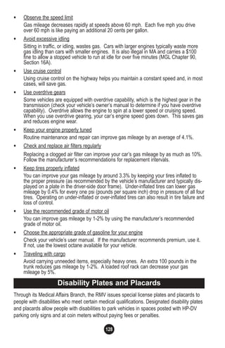 128
• Observe the speed limit
Gas mileage decreases rapidly at speeds above 60 mph. Each five mph you drive
over 60 mph is like paying an additional 20 cents per gallon.
• Avoid excessive idling
Sitting in traffic, or idling, wastes gas. Cars with larger engines typically waste more
gas idling than cars with smaller engines. It is also illegal in MA and carries a $100
fine to allow a stopped vehicle to run at idle for over five minutes (MGL Chapter 90,
Section 16A).
• Use cruise control
Using cruise control on the highway helps you maintain a constant speed and, in most
cases, will save gas.
• Use overdrive gears
Some vehicles are equipped with overdrive capability, which is the highest gear in the
transmission (check your vehicle’s owner’s manual to determine if you have overdrive
capability). Overdrive allows the engine to spin at a lower speed or cruising speed.
When you use overdrive gearing, your car’s engine speed goes down. This saves gas
and reduces engine wear.
• Keep your engine properly tuned
Routine maintenance and repair can improve gas mileage by an average of 4.1%.
• Check and replace air filters regularly
Replacing a clogged air filter can improve your car’s gas mileage by as much as 10%.
Follow the manufacturer’s recommendations for replacement intervals.
• Keep tires properly inflated
You can improve your gas mileage by around 3.3% by keeping your tires inflated to
the proper pressure (as recommended by the vehicle’s manufacturer and typically dis-
played on a plate in the driver-side door frame). Under-inflated tires can lower gas
mileage by 0.4% for every one psi (pounds per square inch) drop in pressure of all four
tires. Operating on under-inflated or over-inflated tires can also result in tire failure and
loss of control.
• Use the recommended grade of motor oil
You can improve gas mileage by 1-2% by using the manufacturer’s recommended
grade of motor oil.
• Choose the appropriate grade of gasoline for your engine
Check your vehicle’s user manual. If the manufacturer recommends premium, use it.
If not, use the lowest octane available for your vehicle.
• Traveling with cargo
Avoid carrying unneeded items, especially heavy ones. An extra 100 pounds in the
trunk reduces gas mileage by 1-2%. A loaded roof rack can decrease your gas
mileage by 5%.
Through its Medical Affairs Branch, the RMV issues special license plates and placards to
people with disabilities who meet certain medical qualifications. Designated disability plates
and placards allow people with disabilities to park vehicles in spaces posted with HP-DV
parking only signs and at coin meters without paying fees or penalties.
Disability Plates and Placards
 
