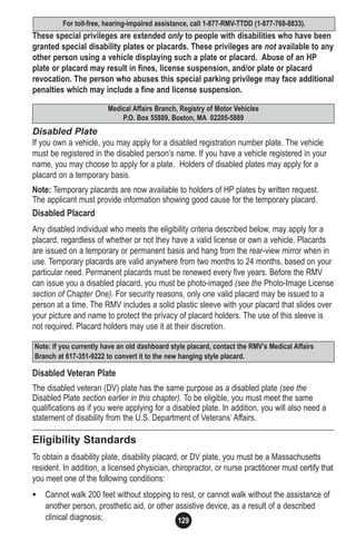 129
These special privileges are extended only to people with disabilities who have been
granted special disability plates or placards. These privileges are not available to any
other person using a vehicle displaying such a plate or placard. Abuse of an HP
plate or placard may result in fines, license suspension, and/or plate or placard
revocation. The person who abuses this special parking privilege may face additional
penalties which may include a fine and license suspension.
Disabled Plate
If you own a vehicle, you may apply for a disabled registration number plate. The vehicle
must be registered in the disabled person’s name. If you have a vehicle registered in your
name, you may choose to apply for a plate. Holders of disabled plates may apply for a
placard on a temporary basis.
Note: Temporary placards are now available to holders of HP plates by written request.
The applicant must provide information showing good cause for the temporary placard.
Disabled Placard
Any disabled individual who meets the eligibility criteria described below, may apply for a
placard, regardless of whether or not they have a valid license or own a vehicle. Placards
are issued on a temporary or permanent basis and hang from the rear-view mirror when in
use. Temporary placards are valid anywhere from two months to 24 months, based on your
particular need. Permanent placards must be renewed every five years. Before the RMV
can issue you a disabled placard, you must be photo-imaged (see the Photo-Image License
section of Chapter One). For security reasons, only one valid placard may be issued to a
person at a time. The RMV includes a solid plastic sleeve with your placard that slides over
your picture and name to protect the privacy of placard holders. The use of this sleeve is
not required. Placard holders may use it at their discretion.
Disabled Veteran Plate
The disabled veteran (DV) plate has the same purpose as a disabled plate (see the
Disabled Plate section earlier in this chapter). To be eligible, you must meet the same
qualifications as if you were applying for a disabled plate. In addition, you will also need a
statement of disability from the U.S. Department of Veterans’ Affairs.
Eligibility Standards
To obtain a disability plate, disability placard, or DV plate, you must be a Massachusetts
resident. In addition, a licensed physician, chiropractor, or nurse practitioner must certify that
you meet one of the following conditions:
• Cannot walk 200 feet without stopping to rest, or cannot walk without the assistance of
another person, prosthetic aid, or other assistive device, as a result of a described
clinical diagnosis;
Note: If you currently have an old dashboard style placard, contact the RMV’s Medical Affairs
Branch at 617-351-9222 to convert it to the new hanging style placard.
Medical Affairs Branch, Registry of Motor Vehicles
P.O. Box 55889, Boston, MA 02205-5889
For toll-free, hearing-impaired assistance, call 1-877-RMV-TTDD (1-877-768-8833).
 