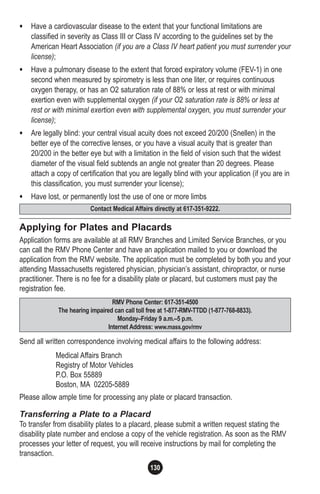 130
• Have a cardiovascular disease to the extent that your functional limitations are
classified in severity as Class III or Class IV according to the guidelines set by the
American Heart Association (if you are a Class IV heart patient you must surrender your
license);
• Have a pulmonary disease to the extent that forced expiratory volume (FEV-1) in one
second when measured by spirometry is less than one liter, or requires continuous
oxygen therapy, or has an O2 saturation rate of 88% or less at rest or with minimal
exertion even with supplemental oxygen (if your O2 saturation rate is 88% or less at
rest or with minimal exertion even with supplemental oxygen, you must surrender your
license);
• Are legally blind: your central visual acuity does not exceed 20/200 (Snellen) in the
better eye of the corrective lenses, or you have a visual acuity that is greater than
20/200 in the better eye but with a limitation in the field of vision such that the widest
diameter of the visual field subtends an angle not greater than 20 degrees. Please
attach a copy of certification that you are legally blind with your application (if you are in
this classification, you must surrender your license);
• Have lost, or permanently lost the use of one or more limbs
Applying for Plates and Placards
Application forms are available at all RMV Branches and Limited Service Branches, or you
can call the RMV Phone Center and have an application mailed to you or download the
application from the RMV website. The application must be completed by both you and your
attending Massachusetts registered physician, physician’s assistant, chiropractor, or nurse
practitioner. There is no fee for a disability plate or placard, but customers must pay the
registration fee.
Send all written correspondence involving medical affairs to the following address:
Medical Affairs Branch
Registry of Motor Vehicles
P.O. Box 55889
Boston, MA 02205-5889
Please allow ample time for processing any plate or placard transaction.
Transferring a Plate to a Placard
To transfer from disability plates to a placard, please submit a written request stating the
disability plate number and enclose a copy of the vehicle registration. As soon as the RMV
processes your letter of request, you will receive instructions by mail for completing the
transaction.
130
RMV Phone Center: 617-351-4500
The hearing impaired can call toll free at 1-877-RMV-TTDD (1-877-768-8833).
Monday–Friday 9 a.m.–5 p.m.
Internet Address: www.mass.gov/rmv
Contact Medical Affairs directly at 617-351-9222.
 