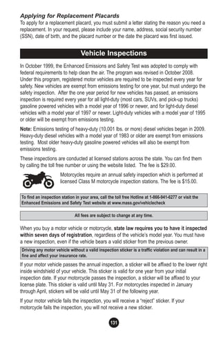 131
To find an inspection station in your area, call the toll free Hotline at 1-866-941-6277 or visit the
Enhanced Emissions and Safety Test website at www.mass.gov/vehiclecheck
Driving any motor vehicle without a valid inspection sticker is a traffic violation and can result in a
fine and affect your insurance rate.
All fees are subject to change at any time.
Applying for Replacement Placards
To apply for a replacement placard, you must submit a letter stating the reason you need a
replacement. In your request, please include your name, address, social security number
(SSN), date of birth, and the placard number or the date the placard was first issued.
In October 1999, the Enhanced Emissions and Safety Test was adopted to comply with
federal requirements to help clean the air. The program was revised in October 2008.
Under this program, registered motor vehicles are required to be inspected every year for
safety. New vehicles are exempt from emissions testing for one year, but must undergo the
safety inspection. After the one year period for new vehicles has passed, an emissions
inspection is required every year for all light-duty (most cars, SUVs, and pick-up trucks)
gasoline powered vehicles with a model year of 1996 or newer, and for light-duty diesel
vehicles with a model year of 1997 or newer. Light-duty vehicles with a model year of 1995
or older will be exempt from emissions testing.
Note: Emissions testing of heavy-duty (10,001 lbs. or more) diesel vehicles began in 2009.
Heavy-duty diesel vehicles with a model year of 1983 or older are exempt from emissions
testing. Most older heavy-duty gasoline powered vehicles will also be exempt from
emissions testing.
These inspections are conducted at licensed stations across the state. You can find them
by calling the toll free number or using the website listed. The fee is $29.00.
Motorcycles require an annual safety inspection which is performed at
licensed Class M motorcycle inspection stations. The fee is $15.00.
When you buy a motor vehicle or motorcycle, state law requires you to have it inspected
within seven days of registration, regardless of the vehicle’s model year. You must have
a new inspection, even if the vehicle bears a valid sticker from the previous owner.
If your motor vehicle passes the annual inspection, a sticker will be affixed to the lower right
inside windshield of your vehicle. This sticker is valid for one year from your initial
inspection date. If your motorcycle passes the inspection, a sticker will be affixed to your
license plate. This sticker is valid until May 31. For motorcycles inspected in January
through April, stickers will be valid until May 31 of the following year.
If your motor vehicle fails the inspection, you will receive a “reject” sticker. If your
motorcycle fails the inspection, you will not receive a new sticker.
Vehicle Inspections
 