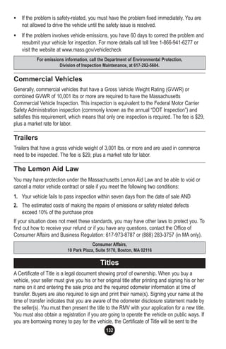 132
• If the problem is safety-related, you must have the problem fixed immediately. You are
not allowed to drive the vehicle until the safety issue is resolved.
• If the problem involves vehicle emissions, you have 60 days to correct the problem and
resubmit your vehicle for inspection. For more details call toll free 1-866-941-6277 or
visit the website at www.mass.gov/vehiclecheck
Commercial Vehicles
Generally, commercial vehicles that have a Gross Vehicle Weight Rating (GVWR) or
combined GVWR of 10,001 lbs or more are required to have the Massachusetts
Commercial Vehicle Inspection. This inspection is equivalent to the Federal Motor Carrier
Safety Administration inspection (commonly known as the annual “DOT Inspection”) and
satisfies this requirement, which means that only one inspection is required. The fee is $29,
plus a market rate for labor.
Trailers
Trailers that have a gross vehicle weight of 3,001 lbs. or more and are used in commerce
need to be inspected. The fee is $29, plus a market rate for labor.
The Lemon Aid Law
You may have protection under the Massachusetts Lemon Aid Law and be able to void or
cancel a motor vehicle contract or sale if you meet the following two conditions:
1. Your vehicle fails to pass inspection within seven days from the date of sale AND
2. The estimated costs of making the repairs of emissions or safety related defects
exceed 10% of the purchase price
If your situation does not meet these standards, you may have other laws to protect you. To
find out how to receive your refund or if you have any questions, contact the Office of
Consumer Affairs and Business Regulation: 617-973-8787 or (888) 283-3757 (in MA only).
A Certificate of Title is a legal document showing proof of ownership. When you buy a
vehicle, your seller must give you his or her original title after printing and signing his or her
name on it and entering the sale price and the required odometer information at time of
transfer. Buyers are also required to sign and print their name(s). Signing your name at the
time of transfer indicates that you are aware of the odometer disclosure statement made by
the seller(s). You must then present the title to the RMV with your application for a new title.
You must also obtain a registration if you are going to operate the vehicle on public ways. If
you are borrowing money to pay for the vehicle, the Certificate of Title will be sent to the
Consumer Affairs,
10 Park Plaza, Suite 5170, Boston, MA 02116
Titles
For emissions information, call the Department of Environmental Protection,
Division of Inspection Maintenance, at 617-292-5604.
 