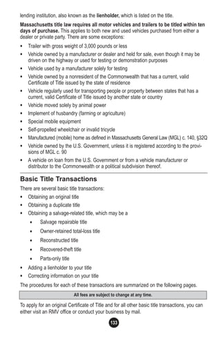 133
All fees are subject to change at any time.
lending institution, also known as the lienholder, which is listed on the title.
Massachusetts title law requires all motor vehicles and trailers to be titled within ten
days of purchase. This applies to both new and used vehicles purchased from either a
dealer or private party. There are some exceptions:
• Trailer with gross weight of 3,000 pounds or less
• Vehicle owned by a manufacturer or dealer and held for sale, even though it may be
driven on the highway or used for testing or demonstration purposes
• Vehicle used by a manufacturer solely for testing
• Vehicle owned by a nonresident of the Commonwealth that has a current, valid
Certificate of Title issued by the state of residence
• Vehicle regularly used for transporting people or property between states that has a
current, valid Certificate of Title issued by another state or country
• Vehicle moved solely by animal power
• Implement of husbandry (farming or agriculture)
• Special mobile equipment
• Self-propelled wheelchair or invalid tricycle
• Manufactured (mobile) home as defined in Massachusetts General Law (MGL) c. 140, §32Q
• Vehicle owned by the U.S. Government, unless it is registered according to the provi-
sions of MGL c. 90
• A vehicle on loan from the U.S. Government or from a vehicle manufacturer or
distributor to the Commonwealth or a political subdivision thereof.
Basic Title Transactions
There are several basic title transactions:
• Obtaining an original title
• Obtaining a duplicate title
• Obtaining a salvage-related title, which may be a
• Salvage repairable title
• Owner-retained total-loss title
• Reconstructed title
• Recovered-theft title
• Parts-only title
• Adding a lienholder to your title
• Correcting information on your title
The procedures for each of these transactions are summarized on the following pages.
To apply for an original Certificate of Title and for all other basic title transactions, you can
either visit an RMV office or conduct your business by mail.
 