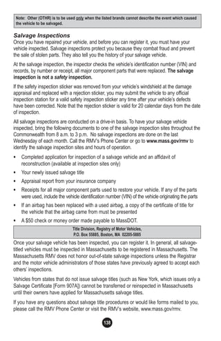 138
Salvage Inspections
Once you have repaired your vehicle, and before you can register it, you must have your
vehicle inspected. Salvage inspections protect you because they combat fraud and prevent
the sale of stolen parts. They also tell you the history of your salvage vehicle.
At the salvage inspection, the inspector checks the vehicle’s identification number (VIN) and
records, by number or receipt, all major component parts that were replaced. The salvage
inspection is not a safety inspection.
If the safety inspection sticker was removed from your vehicle’s windshield at the damage
appraisal and replaced with a rejection sticker, you may submit the vehicle to any official
inspection station for a valid safety inspection sticker any time after your vehicle’s defects
have been corrected. Note that the rejection sticker is valid for 20 calendar days from the date
of inspection.
All salvage inspections are conducted on a drive-in basis. To have your salvage vehicle
inspected, bring the following documents to one of the salvage inspection sites throughout the
Commonwealth from 8 a.m. to 3 p.m. No salvage inspections are done on the last
Wednesday of each month. Call the RMV’s Phone Center or go to www.mass.gov/rmv to
identify the salvage inspection sites and hours of operation.
• Completed application for inspection of a salvage vehicle and an affidavit of
reconstruction (available at inspection sites only)
• Your newly issued salvage title
• Appraisal report from your insurance company
• Receipts for all major component parts used to restore your vehicle. If any of the parts
were used, include the vehicle identification number (VIN) of the vehicle originating the parts
• If an airbag has been replaced with a used airbag, a copy of the certificate of title for
the vehicle that the airbag came from must be presented
• A $50 check or money order made payable to MassDOT.
Once your salvage vehicle has been inspected, you can register it. In general, all salvage-
titled vehicles must be inspected in Massachusetts to be registered in Massachusetts. The
Massachusetts RMV does not honor out-of-state salvage inspections unless the Registrar
and the motor vehicle administrators of those states have previously agreed to accept each
others’ inspections.
Vehicles from states that do not issue salvage titles (such as New York, which issues only a
Salvage Certificate [Form 907A]) cannot be transferred or reinspected in Massachusetts
until their owners have applied for Massachusetts salvage titles.
If you have any questions about salvage title procedures or would like forms mailed to you,
please call the RMV Phone Center or visit the RMV’s website, www.mass.gov/rmv.
Title Division, Registry of Motor Vehicles,
P.O. Box 55885, Boston, MA 02205-5885
Note: Other (OTHR) is to be used only when the listed brands cannot describe the event which caused
the vehicle to be salvaged.
 