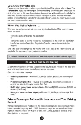 139
Obtaining a Corrected Title
If you are correcting any information on your Certificate of Title, please refer to Basic Title
Transactions. If you are correcting an odometer reading, you must submit a notarized affi-
davit of this fact. In this case, the notarized document is a written statement, made by the
seller who provided the incorrect information, stating the true and accurate odometer
reading at time of transfer, signed and witnessed in the presence of a notary public. Faxes
and photocopies are not accepted.
When You Sell a Vehicle . . .
Whenever you sell a motor vehicle, you must sign the Certificate of Title over to the new
owner and either . . .
• Turn in the plates and cancel the registration
or
• Transfer the plates to another vehicle you own according to the seven-day registration
transfer law (see the Seven-Day Registration Transfer Law section earlier in this
chapter)
Take extra care when completing the transfer form on the back of the Title Certificate. Be
sure to list the purchase price and odometer reading.
As part of the registration process, Massachusetts requires every vehicle on the road to be
covered at least by minimum levels of motor vehicle insurance.
Compulsory insurance coverage:
• Bodily injury to others—Minimum $20,000 per person, $40,000 per accident (Part
One)
• Personal injury protection—Pays up to $8,000 to you, passengers, pedestrians or
anyone you allow to drive your vehicle (Part Two)
• Bodily injury caused by an uninsured auto—Minimum $20,000 per person, $40,000 per
accident (Part Three)
• Damage to someone else’s property—Minimum $5,000 for property damage (Part
Four)
Private Passenger Automobile Insurance and Your Driving
Record
Managed competition was introduced in the Massachusetts private passenger automobile
insurance market beginning April 1, 2008. Insurance companies are now allowed to set
their own rates for policies effective on or after April 1, 2008, subject to approval by the
Commissioner of Insurance.
Insurance and Merit Rating
To check the current status of your title, visit www.mass.gov/rmv and select Title/Lien Inquiry.
 