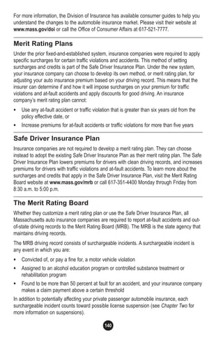 140
For more information, the Division of Insurance has available consumer guides to help you
understand the changes to the automobile insurance market. Please visit their website at
www.mass.gov/doi or call the Office of Consumer Affairs at 617-521-7777.
Merit Rating Plans
Under the prior fixed-and-established system, insurance companies were required to apply
specific surcharges for certain traffic violations and accidents. This method of setting
surcharges and credits is part of the Safe Driver Insurance Plan. Under the new system,
your insurance company can choose to develop its own method, or merit rating plan, for
adjusting your auto insurance premium based on your driving record. This means that the
insurer can determine if and how it will impose surcharges on your premium for traffic
violations and at-fault accidents and apply discounts for good driving. An insurance
company’s merit rating plan cannot:
• Use any at-fault accident or traffic violation that is greater than six years old from the
policy effective date, or
• Increase premiums for at-fault accidents or traffic violations for more than five years
Safe Driver Insurance Plan
Insurance companies are not required to develop a merit rating plan. They can choose
instead to adopt the existing Safe Driver Insurance Plan as their merit rating plan. The Safe
Driver Insurance Plan lowers premiums for drivers with clean driving records, and increases
premiums for drivers with traffic violations and at-fault accidents. To learn more about the
surcharges and credits that apply in the Safe Driver Insurance Plan, visit the Merit Rating
Board website at www.mass.gov/mrb or call 617-351-4400 Monday through Friday from
8:30 a.m. to 5:00 p.m.
The Merit Rating Board
Whether they customize a merit rating plan or use the Safe Driver Insurance Plan, all
Massachusetts auto insurance companies are required to report at-fault accidents and out-
of-state driving records to the Merit Rating Board (MRB). The MRB is the state agency that
maintains driving records.
The MRB driving record consists of surchargeable incidents. A surchargeable incident is
any event in which you are:
• Convicted of, or pay a fine for, a motor vehicle violation
• Assigned to an alcohol education program or controlled substance treatment or
rehabilitation program
• Found to be more than 50 percent at fault for an accident, and your insurance company
makes a claim payment above a certain threshold
In addition to potentially affecting your private passenger automobile insurance, each
surchargeable incident counts toward possible license suspension (see Chapter Two for
more information on suspensions).
 