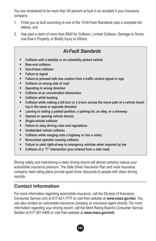 141
• Collision with a lawfully or an unlawfully parked vehicle
• Rear-end collision
• Out-of-lane collision
• Failure to signal
• Failure to proceed with due caution from a traffic control signal or sign
• Collision on wrong side of road
• Operating in wrong direction
• Collision at an uncontrolled intersection
• Collision while backing
• Collision while making a left turn or a U-turn across the travel path of a vehicle travel-
ing in the same or opposite direction
• Leaving or exiting a parked position, a parking lot, an alley, or a driveway
• Opened or opening vehicle door(s)
• Single-vehicle collision
• Failure to obey driving rules and regulations
• Unattended vehicle collision
• Collision while merging onto a highway or into a rotary
• Noncontact operator causing collision
• Failure to yield right-of-way to emergency vehicles when required by law
• Collision at a “T” intersection (you entered from a side road)
At-Fault Standards
You are considered to be more than 50 percent at fault in an accident if your insurance
company:
1. Finds you at fault according to one of the 19 At-Fault Standards (see a complete list
below), and
2. Has paid a claim of more than $500 for Collision, Limited Collision, Damage to Some-
one Else’s Property, or Bodily Injury to Others.
Driving safely and maintaining a clean driving record will almost certainly reduce your
automobile insurance premium. The Safe Driver Insurance Plan and most insurance
company merit rating plans provide good driver discounts to people with clean driving
records.
Contact Information
For more information regarding automobile insurance, call the Division of Insurance
Consumer Service Unit at 617-521-7777 or visit their website at www.mass.gov/doi. You
can also contact an automobile insurance company or insurance agent directly. For more
information regarding your driving record, call the Merit Rating Board’s Consumer Service
Section at 617-351-4400 or visit their website at www.mass.gov/mrb.
 