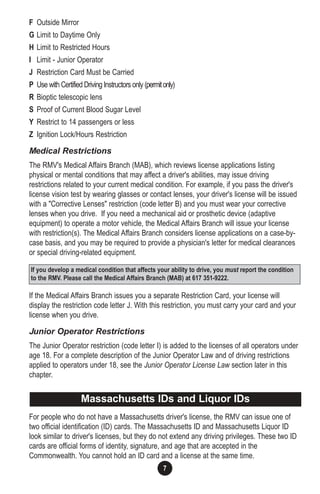 7
F Outside Mirror
G Limit to Daytime Only
H Limit to Restricted Hours
I Limit - Junior Operator
J Restriction Card Must be Carried
P Use with Certified Driving Instructors only (permitonly)
R Bioptic telescopic lens
S Proof of Current Blood Sugar Level
Y Restrict to 14 passengers or less
Z Ignition Lock/Hours Restriction
Medical Restrictions
The RMV's Medical Affairs Branch (MAB), which reviews license applications listing
physical or mental conditions that may affect a driver's abilities, may issue driving
restrictions related to your current medical condition. For example, if you pass the driver's
license vision test by wearing glasses or contact lenses, your driver's license will be issued
with a "Corrective Lenses" restriction (code letter B) and you must wear your corrective
lenses when you drive. If you need a mechanical aid or prosthetic device (adaptive
equipment) to operate a motor vehicle, the Medical Affairs Branch will issue your license
with restriction(s). The Medical Affairs Branch considers license applications on a case-by-
case basis, and you may be required to provide a physician's letter for medical clearances
or special driving-related equipment.
If the Medical Affairs Branch issues you a separate Restriction Card, your license will
display the restriction code letter J. With this restriction, you must carry your card and your
license when you drive.
Junior Operator Restrictions
The Junior Operator restriction (code letter I) is added to the licenses of all operators under
age 18. For a complete description of the Junior Operator Law and of driving restrictions
applied to operators under 18, see the Junior Operator License Law section later in this
chapter.
For people who do not have a Massachusetts driver's license, the RMV can issue one of
two official identification (ID) cards. The Massachusetts ID and Massachusetts Liquor ID
look similar to driver's licenses, but they do not extend any driving privileges. These two ID
cards are official forms of identity, signature, and age that are accepted in the
Commonwealth. You cannot hold an ID card and a license at the same time.
If you develop a medical condition that affects your ability to drive, you must report the condition
to the RMV. Please call the Medical Affairs Branch (MAB) at 617 351-9222.
Massachusetts IDs and Liquor IDs
 