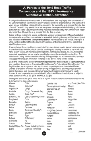 142
A. Parties to the 1949 Road Traffic
Convention and the 1943 Inter-American
Automotive Traffic Convention
Albania
Algeria
Argentina*+
Australia
Austria
Bahamas, The
Bangladesh
Barbados
Belgium
Belize
Benin
Botswana
Brazil*
Bulgaria
Cambodia
Canada
Central African Re-
public
Chile*
Colombia*
Congo
Congo, Democratic Rep.
Costa Rica*
Côte D'Ivoire(Ivory Coast)
Cuba
Cyprus
Czech Republic
Denmark
Dominican Republic*+
Ecuador*+
Egypt
El Salvador*
Fiji
Finland
France (including French
Overseas Territories)
Gambia, The
Germany (by reciprocity)
Georgia (Rep. of)
Ghana
Greece
Grenada
Guatemala*+
Guyana
Haiti*+
Honduras*
Hong Kong (but not
mainland China)
Hungary
Iceland
India
Ireland
Israel
Italy
A foreign visitor from one of the countries or territories listed here may legally drive on the roads of
the Commonwealth on his or her own country’s license (limited to a licensed driver who is at least 18
years old and limited to a vehicle of the type covered by the license) for up to one year from the date
of arrival. The visitor may operate his or her own private passenger vehicle if displaying valid license
plates from the visitor’s country (and meeting insurance standards set by the Commonwealth if oper-
ated longer than 30 days) for up to one year from the date of arrival.
Except for those registered in Mexico and Canada, vehicles being operated in Massachusetts that
are registered in any of the countries listed in Appendix A (including Germany and Switzerland) must
also exhibit the International Distinguishing Sign on the outside rear of the vehicle. The sign is a
white oval that is obtained from the country of registration and contains one to three black letters
identifying the country.
A licensed driver from one of the countries listed here, or a Massachusetts licensed driver operating
in one of the listed countries, should consider obtaining and carrying, in addition to his or her valid
home country license, an International Driving Permit. Permits are available, for a fee, from certain
automobile associations but can only be issued in the country the applicant is coming from. An
International Driving Permit does not confer any driving privileges but is a translation into ten major
languages of the relevant information contained on the driver’s home country license.
CAUTION: The Registrar and law enforcement agencies know that individuals or organizations have
sold fraudulent documents as “International Driver Licenses” or “International Driving Permits.” The
Registrar does not recognize as valid any document purporting to be an “International Driver
License” or any other document that confers driving privileges unless issued by the government
agency that issues such licenses in the driver’s country of residence and the driver is validly
licensed. A person operating a motor vehicle with a fraudulent Massachusetts license is subject to
arrest pursuant to MGL c. 90, §24B, and MGL c. 90, §10.
The Registrar reserves the right to amend this list at any time based on additional information received from the
U.S. Department of State or other sources.
Ivory Coast (See Côte
D’Ivoire)
Jamaica
Japan
Jordan
Korea
Kyrgyz Rep.
Laos
Lebanon
Lesotho
Luxembourg
Macao (but not
mainland China)
Madagascar
Malawi
Malaysia
Mali
Malta
...... Continued
 