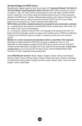 144
Driving Privileges for NATO Forces:
Massachusetts is legally required to honor the provisions of the Agreement Between The Parties To
The North Atlantic Treaty Regarding the Status of Forces (NATO SOFA), entered into by the US
on August 23, 1953. The Treaty accords driving privileges to active duty military members of NATO
forces on assignment in this country (usually for training purposes) and also to civilian components
attached to the NATO forces. Therefore, Massachusetts accepts as valid, without a driving test or fee,
the driving permit, license or military driving permit issued by a NATO country to its own military
personnel or to the personnel of a civilian component of the military force.
NATO military and civilian component personnel are required to carry and present on demand:
(a) a personal identity card issued by the sending NATO country showing names, date of birth, rank
and number (if any), service, and photograph.
(b) an individual or collective movement order, in the language of the sending country and in the
English and French languages, issued by an agency of the sending country or NATO and certifying to
the status of the individual or group as a member or members of a force and to the movement
ordered.
Members of a civilian component and dependents shall be so described in their passports.
Dependents of military personnel of NATO force personnel on assignment in the U.S., and
dependents of civilian employees assigned to those NATO forces, who are from one of the NATO
member countries listed below, may legally drive on the roads of the Commonwealth, on their home
country license, for up to one year from the date of arrival, under the Multilateral Road Traffic
Convention of 1949 or applicable reciprocal agreements.
List of NATO Member Countries: Albania, Belgium, Bulgaria, Canada, Croatia, Czech Republic,
Denmark, Estonia, France, Germany, Greece, Hungary, Iceland, Italy, Latvia, Lithuania, Luxembourg,
The Netherlands, Norway, Poland, Portugal, Romania, Slovakia, Slovenia, Spain, Turkey, the United
Kingdom, and the United States.
 