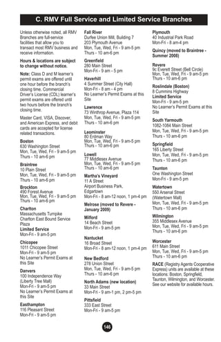 146
Unless otherwise noted, all RMV
Branches are full-service
facilities that allow you to
transact most RMV business and
receive information.
Hours & locations are subject
to change without notice.
Note: Class D and M learner’s
permit exams are offered until
one hour before the branch’s
closing time. Commercial
Driver’s License (CDL) learner’s
permit exams are offered until
two hours before the branch’s
closing time.
Master Card, VISA, Discover,
and American Express, and debit
cards are accepted for license
related transactions.
Boston
630 Washington Street
Mon, Tue, Wed, Fri - 9 am-5 pm
Thurs - 10 am-6 pm
Braintree
10 Plain Street
Mon, Tue, Wed, Fri - 9 am-5 pm
Thurs - 10 am-6 pm
Brockton
490 Forest Avenue
Mon, Tue, Wed, Fri - 9 am-5 pm
Thurs - 10 am-6 pm
Charlton
Massachusetts Turnpike
Charlton East Bound Service
Plaza
Limited Service
Mon-Fri - 9 am-5 pm
Chicopee
1011 Chicopee Street
Mon-Fri - 9 am-5 pm
No Learner’s Permit Exams at
this Site
Danvers
100 Independence Way
(Liberty Tree Mall)
Mon-Fri - 9 am-5 pm
No Learner’s Permit Exams at
this Site
Easthampton
116 Pleasant Street
Mon-Fri - 9 am-5 pm
C. RMV Full Service and Limited Service Branches
Fall River
Durfee Union Mill, Building 7
203 Plymouth Avenue
Mon, Tue, Wed, Fri - 9 am-5 pm
Thurs - 10 am-6 pm
Greenfield
280 Main Street
Mon-Fri - 9 am - 5 pm
Haverhill
4 Summer Street (City Hall)
Mon-Fri - 8 am - 4 pm
No Learner’s Permit Exams at this
Site
Lawrence
73 Winthrop Avenue, Plaza 114
Mon, Tue, Wed, Fri - 9 am-5 pm
Thurs - 10 am-6 pm
Leominster
80 Erdman Way
Mon, Tue, Wed, Fri - 9 am-5 pm
Thurs - 10 am-6 pm
Lowell
77 Middlesex Avenue
Mon, Tue, Wed, Fri - 9 am-5 pm
Thurs - 10 am-6 pm
Martha’s Vineyard
11 A Street
Airport Business Park,
Edgartown
Mon-Fri - 8 am-12 noon, 1 pm-4 pm
Melrose (moved to Revere -
January 2009)
Milford
14 Beach Street
Mon-Fri - 9 am-5 pm
Nantucket
16 Broad Street
Mon-Fri - 8 am-12 noon, 1 pm-4 pm
New Bedford
278 Union Street
Mon, Tue, Wed, Fri - 9 am-5 pm
Thurs - 10 am-6 pm
North Adams (new location)
33 Main Street
Mon-Fri - 9 am-1 pm, 2 pm-5 pm
Pittsfield
333 East Street
Mon-Fri - 9 am-5 pm
Plymouth
40 Industrial Park Road
Mon-Fri - 8 am-4 pm
Quincy (moved to Braintree -
Summer 2008)
Revere
9c Everett Street (Bell Circle)
Mon, Tue, Wed, Fri - 9 am-5 pm
Thurs - 10 am-6 pm
Roslindale (Boston)
8 Cummins Highway
Limited Service
Mon-Fri - 9 am-5 pm
No Learner’s Permit Exams at this
Site
South Yarmouth
1082-1084 Main Street
Mon, Tue, Wed, Fri - 9 am-5 pm
Thurs - 10 am-6 pm
Springfield
165 Liberty Street
Mon, Tue, Wed, Fri - 9 am-5 pm
Thurs - 10 am-6 pm
Taunton
One Washington Street
Mon-Fri - 9 am-5 pm
Watertown
550 Arsenal Street
(Watertown Mall)
Mon, Tue, Wed, Fri - 9 am-5 pm
Thurs - 10 am-6 pm
Wilmington
355 Middlesex Avenue
Mon, Tue, Wed, Fri - 9 am-5 pm
Thurs - 10 am-6 pm
Worcester
611 Main Street
Mon, Tue, Wed, Fri - 9 am-5 pm
Thurs - 10 am-6 pm
RACE (Registry Agents Cooperative
Express) units are available at these
locations: Boston, Springfield,
Taunton, Wilmington, and Worcester.
See our website for available hours.
 