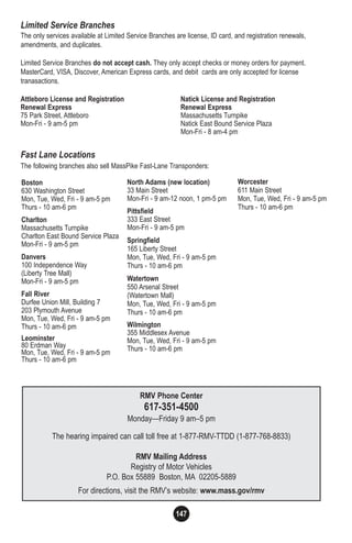 147
Limited Service Branches
The only services available at Limited Service Branches are license, ID card, and registration renewals,
amendments, and duplicates.
Limited Service Branches do not accept cash. They only accept checks or money orders for payment.
MasterCard, VISA, Discover, American Express cards, and debit cards are only accepted for license
tranasactions.
Attleboro License and Registration Natick License and Registration
Renewal Express Renewal Express
75 Park Street, Attleboro Massachusetts Turnpike
Mon-Fri - 9 am-5 pm Natick East Bound Service Plaza
Mon-Fri - 8 am-4 pm
Fast Lane Locations
The following branches also sell MassPike Fast-Lane Transponders:
RMV Phone Center
617-351-4500
Monday—Friday 9 am–5 pm
The hearing impaired can call toll free at 1-877-RMV-TTDD (1-877-768-8833)
RMV Mailing Address
Registry of Motor Vehicles
P.O. Box 55889 Boston, MA 02205-5889
For directions, visit the RMV’s website: www.mass.gov/rmv
Boston
630 Washington Street
Mon, Tue, Wed, Fri - 9 am-5 pm
Thurs - 10 am-6 pm
Charlton
Massachusetts Turnpike
Charlton East Bound Service Plaza
Mon-Fri - 9 am-5 pm
Danvers
100 Independence Way
(Liberty Tree Mall)
Mon-Fri - 9 am-5 pm
Fall River
Durfee Union Mill, Building 7
203 Plymouth Avenue
Mon, Tue, Wed, Fri - 9 am-5 pm
Thurs - 10 am-6 pm
Leominster
80 Erdman Way
Mon, Tue, Wed, Fri - 9 am-5 pm
Thurs - 10 am-6 pm
North Adams (new location)
33 Main Street
Mon-Fri - 9 am-12 noon, 1 pm-5 pm
Pittsfield
333 East Street
Mon-Fri - 9 am-5 pm
Springfield
165 Liberty Street
Mon, Tue, Wed, Fri - 9 am-5 pm
Thurs - 10 am-6 pm
Watertown
550 Arsenal Street
(Watertown Mall)
Mon, Tue, Wed, Fri - 9 am-5 pm
Thurs - 10 am-6 pm
Wilmington
355 Middlesex Avenue
Mon, Tue, Wed, Fri - 9 am-5 pm
Thurs - 10 am-6 pm
Worcester
611 Main Street
Mon, Tue, Wed, Fri - 9 am-5 pm
Thurs - 10 am-6 pm
 