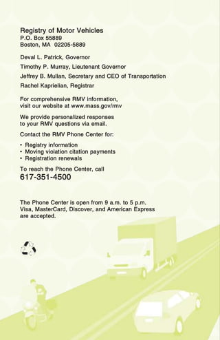 RRegistry of Motor Vehicles
P.O. Box 55889
Boston, MA 02205-5889
For comprehensive RMV information,
visit our website at www.mass.gov/rmv
We provide personalized responses
to your RMV questions via email.
Contact the RMV Phone Center for:
• Registry information
• Moving violation citation payments
• Registration renewals
To reach the Phone Center, call
617-351-4500
The Phone Center is open from 9 a.m. to 5 p.m.
Visa, MasterCard, Discover, and American Express
are accepted.
Deval L. Patrick, Governor
Timothy P. Murray, Lieutenant Governor
Jeffrey B. Mullan, Secretary and CEO of Transportation
Rachel Kaprielian, Registrar
 