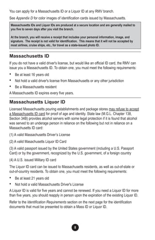 8
You can apply for a Massachusetts ID or a Liquor ID at any RMV branch.
See Appendix D for color images of identification cards issued by Massachusetts.
Massachusetts ID
If you do not have a valid driver's license, but would like an official ID card, the RMV can
issue you a Massachusetts ID. To obtain one, you must meet the following requirements:
• Be at least 16 years old
• Not hold a valid driver's license from Massachusetts or any other jurisdiction
• Be a Massachusetts resident
A Massachusetts ID expires every five years.
Massachusetts Liquor ID
Licensed Massachusetts pouring establishments and package stores may refuse to accept
a Massachusetts ID card for proof of age and identity. State law (M.G.L. Chapter 138,
Section 34B) provides alcohol servers with some legal protection if it is found that alcohol
was served to an underage person in reliance on the following but not in reliance on a
Massachusetts ID card:
(1) A valid Massachusetts Driver’s License
(2) A valid Masachusetts Liquor ID Card
(3) A valid passport issued by the United States government (including a U.S. Passport
Card) or by the government, recognized by the U.S. government, of a foreign country
(4) A U.S. issued Military ID card
The Liquor ID card can be issued to Massachusetts residents, as well as out-of-state or
out-of-country residents. To obtain one, you must meet the following requirements:
• Be at least 21 years old
• Not hold a valid Massachusetts Driver's License
A Liquor ID is valid for five years and cannot be renewed. If you need a Liquor ID for more
than five years, you should reapply in person upon the expiration of the existing Liquor ID.
Refer to the Identification Requirements section on the next page for the identification
documents that must be presented to obtain a Mass ID or Liquor ID.
Massachusetts IDs and Liquor IDs are produced at a secure location and are generally mailed to
you five to seven days after you visit the branch.
At the branch, you will receive a receipt that includes your personal information, image, and
signature. The receipt is not valid for identification. This means that it will not be accepted by
most airlines, cruise ships, etc., for travel as a state-issued photo ID.
 