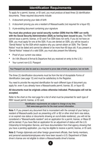 9
To apply for a permit, license, or ID card, you must produce at least three (3) identification
documents. These required documents include:
1. A document proving your date of birth
2. A document proving you are a resident of Massachusetts (not required for a liquor ID)
3. A pre-existing document containing your signature
You must also produce your social security number (SSN) that the RMV can verify
with the Social Security Administration (SSA) as having been issued to you. The RMV
cannot issue a permit, license, or ID card if an SSN does not verify. If you do not have an
SSN, you must apply for one at the SSA. If you are denied an SSN, you will be issued a
“Denial Notice” by the SSA which explains why you cannot obtain an SSN. The “Denial
Notice” must be dated and cannot be altered or be more than 60 days old. If you present a
“Denial Notice” instead of a valid SSN, you must also present the following:
• Proof of your current visa status
• An I-94 (Record of Arrival & Departure that you received on entry to the U.S.)
• Your current non-U.S. Passport
The three (3) identification documents must be from the list of Acceptable Forms of
Identification (see page 12) and must be satisfactory to the Registrar.
You need to provide the required identification for each different type of document you
apply for, even if you already have a Massachusetts permit, license, ID, or liquor ID.
All documents must be originals unless otherwise indicated. Photocopies will not be
accepted.
Refer to the chart on the next page for a list of what must be presented for each type of
RMV issued permit, license, or ID card.
Note 1: If you present any document that is inconsistent with the concept of your being a
resident of Massachusetts (such as presenting a B1 or B2 or other short term visa status,
or an expired visa status or documents showing an out-of-state residence), you will not be
considered a “Massachusetts resident” and an application for a permit, license, or Mass ID
will be denied. If you have filed an application for an adjustment of status with the U.S.
Citizenship & Immigration Service, and have documentation from that agency showing that
you have a pending application, you may be eligible to receive a permit, license, or ID card.
Note 2: Foreign diplomats and other foreign government officials, their family members,
and personal assistants/employees who have been issued a U.S. Department of State
driver’s license are not eligible to obtain a Massachusetts driver's license.
Identification requirements are subject to change at any time.
Visit www.mass.gov/rmv for the most current information.
Your Passport can also be used as a document to prove date of birth or signature, but not both.
Identification Requirements
 
