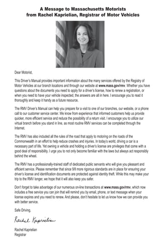 Dear Motorist,
This Driver’s Manual provides important information about the many services offered by the Registry of
Motor Vehicles at our branch locations and through our website at www.mass.gov/rmv. Whether you have
questions about the documents you need to apply for a driver’s license, how to renew a registration, or
when you need to have your vehicle inspected, the answers are all in here. I encourage you to read it
thoroughly and keep it handy as a future resource.
The RMV Driver’s Manual can help you prepare for a visit to one of our branches, our website, or a phone
call to our customer service center. We know from experience that informed customers help us provide
quicker, more efficient service and reduce the possibility of a return visit. I encourage you to utilize our
virtual branch before you stand in line, as most routine RMV services can be completed through the
Internet.
The RMV has also included all the rules of the road that apply to motoring on the roads of the
Commonwealth in an effort to help reduce crashes and injuries. In today’s world, driving a car is a
necessary part of life. Yet owning a vehicle and holding a driver’s license are privileges that come with a
good deal of responsibility. I urge you to not only become familiar with the laws but always act responsibly
behind the wheel.
The RMV has a professionally-trained staff of dedicated public servants who will give you pleasant and
efficient service. Please remember that since 9/ll more rigorous standards are in place for ensuring your
driver’s license and identification documents are protected against identity theft. While this may make your
trip to the RMV longer, we hope that it will also keep you safer.
Don’t forget to take advantage of our numerous on-line transactions at www.mass.gov/rmv, which now
includes a free service you can join that will remind you by email, phone, or text message when your
license expires and you need to renew. And please, don’t hesitate to let us know how we can provide you
with better service.
Safe Driving,
Rachel Kaprielian
Registrar
A Message to Massachusetts Motorists
from Rachel Kaprielian, Registrar of Motor Vehicles
 
