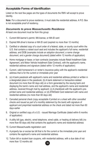 12
Acceptable Forms of Identification
Listed on the next few pages are the types of documents the RMV will accept to prove
identity.
Note: For a document to prove residence, it must state the residential address. A P.O. Box
is not acceptable proof of residency.
Documents to prove Massachusetts Residence
At least one document must be from this group:
1. Current MA learner’s permit, MA license, or MA ID card
2. Expired MA driver’s license or MA ID card (expired no more than 12 months)
3. Certified or attested copy of a court order of a federal, state, or county court within the
U.S. that contains a raised court seal and includes the applicant’s full name, residential
address, and DOB (examples include an adoption document, a name change
document, and a gender change document) (dated within 12 months of application)
4. Home mortgage or lease; or loan contracts (examples include Retail Installment Sale
Agreement, and Motor Vehicle Installment Sale Contract), with the applicant’s name,
residential address and signature (dated within 12 months of application)
5. Current, valid homeowner’s or renter’s insurance policy with the applicant’s residential
address that is for the current or immediate prior year
6. (a) A bank passbook with applicant’s name and residential address printed or written in
a designated place in the passbook; (b) A bank statement or transaction-related
document (no more than 60 days old) on a form generated by the issuing bank and
displaying the bank’s name and mail address, and the applicant’s name and residential
address, received through mail by applicant; (c) A checkbook with the applicant’s pre-
printed name and residential address; or (d) ATM/Debit Card statement with name and
residential address (no more than 60 days old)
7. Canceled personal check (copy acceptable if printed on a sheet with other cancelled
checks and issued as part of a monthly statement by the bank) with signature of
applicant and preprinted residential address on the check and dated not more than 60
days earlier
8. Original or certified copy of a U.S. - issued Marriage Certificate (dated within 6 months
of application)
9. A utility bill (gas, electric, wired telephone, wired cable, or heating oil delivery bill) (no
more than 60 days old) that contains the applicant’s name and residential address
10. Current Massachusetts registration card
11. A property tax or excise tax bill that is for the current or the immediate prior year and
contains the applicant’s name and residential address
12. Tuition bill or student loan coupons, with residential address, with a due date of not
more than 12 months old
 