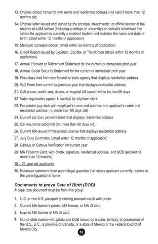 13
13. Original school transcript with name and residential address (not valid if more than 12
months old)
14. Original letter issued and signed by the principal, headmaster, or official keeper of the
records of a MA school (including a college or university) on school’s letterhead that
states the applicant is currently a resident student and includes the name and date of
birth (dated within 12 months of application)
15. Medicaid correspondence (dated within six months of application)
16. Credit Report issued by Experian, Equifax, or TransUnion (dated within 12 months of
application)
17. Annual Pension or Retirement Statement for the current or immediate prior year
18. Annual Social Security Statement for the current or immediate prior year
19. First-class mail from any federal or state agency that displays residential address
20. W-2 Form from current or previous year that displays residential address
21. Cell phone, credit card, doctor, or hospital bill issued within the last 60 days
22. Voter registration signed & certified by city/town clerk
23. Pre-printed pay stub with employer’s name and address and applicant’s name and
residential address (no more than 60 days old)
24. Current car loan payment book that displays residential address
25. Car insurance policy/bill (no more than 60 days old)
26. Current MA-issued Professional License that displays residential address
27. Jury Duty Summons (dated within 12 months of application)
28. Census or Census Verification for current year
29. MA Firearms Card, with photo, signature, residential address, and DOB (expired no
more than 12 months)
18 – 21 year old applicants
30. Notarized statement from parent/legal guardian that states applicant currently resides in
the parent/guardian’s home
Documents to prove Date of Birth (DOB)
At least one document must be from this group:
1. U.S. or non-U.S. passport (including passport card) with photo
2. Current MA learner’s permit, MA license, or MA ID card
3. Expired MA license or MA ID card
4. Out-of-state license with photo and DOB issued by a state, territory, or possession of
the U.S., D.C., a province of Canada, or a state of Mexico or the Federal District of
Mexico City
 