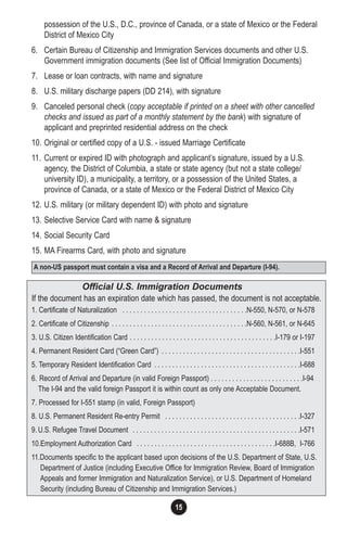 15
possession of the U.S., D.C., province of Canada, or a state of Mexico or the Federal
District of Mexico City
6. Certain Bureau of Citizenship and Immigration Services documents and other U.S.
Government immigration documents (See list of Official Immigration Documents)
7. Lease or loan contracts, with name and signature
8. U.S. military discharge papers (DD 214), with signature
9. Canceled personal check (copy acceptable if printed on a sheet with other cancelled
checks and issued as part of a monthly statement by the bank) with signature of
applicant and preprinted residential address on the check
10. Original or certified copy of a U.S. - issued Marriage Certificate
11. Current or expired ID with photograph and applicant’s signature, issued by a U.S.
agency, the District of Columbia, a state or state agency (but not a state college/
university ID), a municipality, a territory, or a possession of the United States, a
province of Canada, or a state of Mexico or the Federal District of Mexico City
12. U.S. military (or military dependent ID) with photo and signature
13. Selective Service Card with name & signature
14. Social Security Card
15. MA Firearms Card, with photo and signature
Official U.S. Immigration Documents
If the document has an expiration date which has passed, the document is not acceptable.
1. Certificate of Naturalization . . . . . . . . . . . . . . . . . . . . . . . . . . . . . . . . . . .N-550, N-570, or N-578
2. Certificate of Citizenship . . . . . . . . . . . . . . . . . . . . . . . . . . . . . . . . . . . . . .N-560, N-561, or N-645
3. U.S. Citizen Identification Card . . . . . . . . . . . . . . . . . . . . . . . . . . . . . . . . . . . . . . . . .I-179 or I-197
4. Permanent Resident Card (“Green Card”) . . . . . . . . . . . . . . . . . . . . . . . . . . . . . . . . . . . . . . .I-551
5. Temporary Resident Identification Card . . . . . . . . . . . . . . . . . . . . . . . . . . . . . . . . . . . . . . . . .I-688
6. Record of Arrival and Departure (in valid Foreign Passport) . . . . . . . . . . . . . . . . . . . . . . . . . .I-94....
The I-94 and the valid foreign Passport it is within count as only one Acceptable Document.
7. Processed for I-551 stamp (in valid, Foreign Passport)
8. U.S. Permanent Resident Re-entry Permit . . . . . . . . . . . . . . . . . . . . . . . . . . . . . . . . . . . . . .I-327
9. U.S. Refugee Travel Document . . . . . . . . . . . . . . . . . . . . . . . . . . . . . . . . . . . . . . . . . . . . . . .I-571
10.Employment Authorization Card . . . . . . . . . . . . . . . . . . . . . . . . . . . . . . . . . . . . . . .I-688B, I-766
11.Documents specific to the applicant based upon decisions of the U.S. Department of State, U.S.
Department of Justice (including Executive Office for Immigration Review, Board of Immigration
Appeals and former Immigration and Naturalization Service), or U.S. Department of Homeland
Security (including Bureau of Citizenship and Immigration Services.)
A non-US passport must contain a visa and a Record of Arrival and Departure (I-94).
 