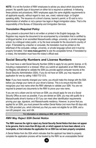 16
NOTE: It is not the function of RMV employees to advise you about which documents to
present. No specific type of document on either list is required or preferred. In following
these policies and procedures, RMV employees apply the same eligibility requirements to
all applicants equally, without regard to race, sex, creed, national origin, or English
speaking ability. The issuance of a driver’s license, learner’s permit, or ID card is not a
determination of whether or not a person has legal or illegal immigration status. That is the
responsibility of the Bureau of Citizenship and Immigration Services.
Translation Required Policy
If you present a document that is not written or printed in the English language, the
Registrar may require the document to be accompanied by a translation that is certified by
a bilingual teacher at an accredited Massachusetts college, university, or private language
school, by a bilingual notary public, or by the local consulate for the document’s country of
origin. If translated by a teacher or consulate, the translation must be printed on the
letterhead of the consulate, college, university, or private language school and it must be
properly formatted. Visit www.mass.gov/rmv to see the acceptable format. If translated by
a notary, the translation must have the notary’s official seal.
Social Security Numbers and License Numbers
You must have a valid Social Security Number (SSN) to apply for any permit, license, or ID,
including a replacement or a renewal. When you submit an application at an RMV Branch,
the Registry will attempt to validate the SSN you provide against computer records at the
Social Security Administration (SSA). If you do not have an SSN, you may request an
application for one by calling 1-800-772-1213.
Note: If you have recently changed your name, you should make the change with the SSA
before you change your name on your driver’s license. This is to ensure that the SSA
recognizes your new name when the RMV attempts to validate your SSN. You are not
required to present any documents to the RMV to prove your new name.
If you are not a citizen and do not have an SSN, you should apply for one at a Social
Security Office as soon as possible. If you are denied an SSN, you may still qualify for a
Massachusetts driver's license or ID if you can meet other identification requirements
proving your age, signature, and Massachusetts residency. However, to prove that you
applied for an SSN, you must present the written Denial Notice (not more than 60 days old)
the SSA provided you, which informed you that you were not eligible for an SSN, and a
non-US passport, visa, and I-94.
RMV May Reject SSN Denial Notice
The RMV reserves the right to reject any Social Security Denial Notice that does not appear
to be genuine, that is more than 60 days old, or which appears to have been altered, or is
incomplete, or that indicates the application for an SSN has not been properly completed.
A Denial Notice from the SSA which indicates that the applicant has failed to properly
complete the application process will be treated by the RMV as an unacceptable Denial
For information on obtaining an SSN, call 1-800-772-1213.
 