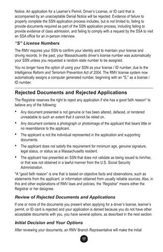 1717
Notice. An application for a Learner’s Permit, Driver’s License, or ID card that is
accompanied by an unacceptable Denial Notice will be rejected. Evidence of failure to
properly complete the SSN application process includes, but is not limited to, failing to
provide documents required as part of the SSN application process, including failing to
provide evidence of class admission, and failing to comply with a request by the SSA to visit
an SSA office for an in-person interview.
“S” License Numbers
The RMV requires your SSN to confirm your identity and to maintain your license and
driving records. In the past, your Massachusetts driver’s license number was automatically
your SSN unless you requested a random state number to be assigned.
You no longer have the option of using your SSN as your license / ID number, due to the
Intelligence Reform and Terrorism Prevention Act of 2004. The RMV license system now
automatically assigns a computer generated number, beginning with an "S," as a license /
ID number.
Rejected Documents and Rejected Applications
The Registrar reserves the right to reject any application if she has a good faith reason* to
believe any of the following:
• Any document presented is not genuine or has been altered, defaced, or rendered
unreadable to such an extent that it cannot be relied on.
• Any document contains a photograph or photoimage of the applicant that bears little or
no resemblance to the applicant.
• The applicant is not the individual represented in the application and supporting
documents.
• The applicant does not satisfy the requirement for minimum age, genuine signature,
legal status, or status as a Massachusetts resident.
• The applicant has presented an SSN that does not validate as being issued to him/her,
or that was not obtained in a lawful manner from the U.S. Social Security
Administration.
*A “good faith reason” is one that is based on objective facts and observations, such as
statements from the applicant, or information obtained from usually reliable sources. Also, in
this and other explanations of RMV laws and policies, the “Registrar” means either the
Registrar or her designee.
Review of Rejected Documents and Applications
If one or more of the documents you present when applying for a driver’s license, learner’s
permit, or ID card is rejected and your application is denied because you do not have other
acceptable documents with you, you have several options, as described in the next section.
Initial Decision and Your Options
After reviewing your documents, an RMV Branch Representative will make the initial
 