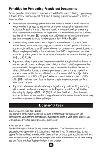 19
Penalties for Presenting Fraudulent Documents
Severe penalties are imposed on a person who violates the law in obtaining or possessing
a driver’s license, learner’s permit, or ID card. Following is a brief description of some of
those penalties.
• Whoever loans or knowingly permits his or her license or learner’s permit to operate
motor vehicles to be used by any person, or whoever makes false statements in an
application for such a license or learner’s permit, or whoever knowingly makes any
false statements in an application for registration of a motor vehicle, shall be punished
by a fine of not less than $20 nor more than $200 dollars or by imprisonment for not
less than two weeks nor more than two years or both (MGL c.90, §24).
• Whoever falsely makes, steals, alters, forges, or counterfeits or procures or helps
another falsely make, steal, alter, forge, or counterfeit a learner’s permit, a license to
operate motor vehicles, or an ID card or whoever has or uses such a permit, license, or
ID card may be punished by a fine of not more than $500 or imprisonment in a state
prison for up to five years or in a jail or house of correction for not more than two years
(M.G.L. c.90, §24B).
• Anyone who falsely impersonates the person named in the application for a license or
learner’s permit, or anyone who procures or helps another to falsely impersonate the
person named in the application, or who uses a name other than his or her own to
falsely obtain such a license, or whoever possesses or uses a license or permit to
operate a motor vehicle that was obtained in such a manner shall be subject to the
penalties described in MGL c.90, §24B. Whoever is convicted of a violation of MGL
c.90, §24B, shall also have his or her license, or right to operate, suspended for a
minimum of one year.
• Any person who swears or affirms falsely in regard to any matter or thing respecting
which an oath or affirmation is required by the Registrar or by MGL c. 90 shall be
deemed guilty of perjury (MGL c.90, §28). In addition, falsification of any information
provided to obtain, renew, transfer, or upgrade a driver’s license or learner’s permit may
result in a suspension of driving privileges.
Learner’s permit exam fee - $30.00
The learner’s permit exam fee covers the cost of processing your application and
administering your learner’s permit exam. If you fail the exam or your permit expires, you
will be charged this fee again for another examination.
Road test fee - $20.00
The RMV charges a flat fee for any license application. This fee covers the cost of
processing your application and scheduling a road test. If you fail the road test, do not
appear for the road test, are rejected by the examiner, or cancel your appointment with less
than 24 hours notice, you will still be charged the $20 fee. For more details on road testing,
see the Taking the Road Test section later in this chapter.
License/ID Fees
 