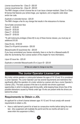 20
License issue/renew fee - Class D - $50.00
License issue/renew fee - Class M - $50.00
The RMV charges a driver’s license fee so it can issue a tamper-resistant, Class D or Class
M license that features your photo-image, your signature, and a magnetic code stripe
and/or bar code.
Duplicate or amended license - $25.00
The RMV charges a fee for any change that results in the reissuance of a license.
Out-of-state conversion fees
Class A* - $125.00
Class B* - $125.00
Class C* - $125.00
Class D* - $100.00
*To add motorcycle privileges (Class M) to any of these license classes, you must pay an
additional $15.00.
Class M only - $100.00
Class D or M permit conversion - $30.00
Massachusetts ID issue/renew fee - $25.00
If you have surrendered your license voluntarily, there is no fee for a Massachusetts ID
(See the Surrendering Your License section of this chapter for more information).
Liquor ID issue fee - $25.00
Duplicate or amended Massachusetts ID or Liquor ID - $25.00
Any motor vehicle operator or motorcyclist between the ages of 16 1/2 and 18 is considered
a Junior Operator. The Junior Operator Law has several requirements and restrictions that
significantly affect the operation of a motor vehicle by a person who has a Junior Operator’s
License (JOL). The basic purpose of the law is to provide new drivers supervised
opportunities in which to develop good driving skills, while keeping those drivers free of the
possible distractions caused by friends under age 18 who are present while the drivers are
behind the wheel.
Requirements to Obtain a JOL
An applicant for a driver's license between ages 16 1/2 and 18 must comply with several
requirements to obtain a JOL:
• Have a valid learner's permit for at least six consecutive months before taking the road
test. (Any suspension will invalidate the permit and the six months will start to run
anew when the suspension is lifted.)
The Junior Operator License Law
All fees are subject to change at any time.
 