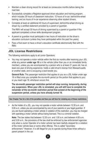 21
• Maintain a clean driving record for at least six consecutive months before taking the
road test.
• Successfully complete a Registrar-approved driver education and training program,
which includes 30 hours of classroom instruction; 12 hours of in-car, behind-the-wheel
training; and six hours of in-car experience observing other student drivers.
• Complete at least an additional 40 hours of supervised, behind-the-wheel driving as
shown by a certified statement provided by a parent or guardian.
The RMV will accept 30 hours of driving supervised by a parent or guardian if the
applicant completed a driver skills development program.
• A parent or guardian must participate in two hours of instruction on the driver’s
education curriculum (unless they have participated within the past five years).
• Pass a final exam to have a driver’s education certificate electronically filed with the
RMV.
JOL License Restrictions
The following restrictions apply to all Junior Operators:
• You may not operate a motor vehicle within the first six months after receiving your JOL
while any person under age 18 is in the vehicle (other than you or an immediate family
member), unless you are accompanied by a person who is at least 21 years old, has at
least one year of driving experience, holds a valid driver's license from Massachusetts
or another state, and is occupying a seat beside you.
General Rule: The passenger restriction that applies to you as a JOL holder under age
18 is lifted once you complete the six-month period (or the portion that applies to you)
or you reach age 18, whichever occurs first.
The six-month passenger restriction period will stop running, temporarily, during
any suspension. When your JOL is reinstated, you will still have to complete the
remainder of the six-month restriction period that existed at the beginning of the
suspension period, unless you have already turned 18.
• As the holder of a JOL, you may not operate a motor vehicle between 12:30 a.m. and
5:00 a.m. unless you are accompanied by one of your parents or your legal guardian. If
you are found operating a motor vehicle in violation of this restriction, you may be charged
with operating a motor vehicle without being licensed. This is a criminal violation.
Note: The law states that between 12:30 a.m. and 1:00 a.m. and between 4:00 a.m.
and 5:00 a.m., the provisions of the law shall be enforced by law enforcement agencies
only when a Junior Operator of a motor vehicle has been lawfully stopped for a violation
of the motor vehicle laws or some other offense. This is called "secondary
enforcement." However, it is still illegal for you to operate during those times without a
parent present in the car.
See Chapter Two for a list of the penalties and fees you will face for violating any of these restrictions.
 