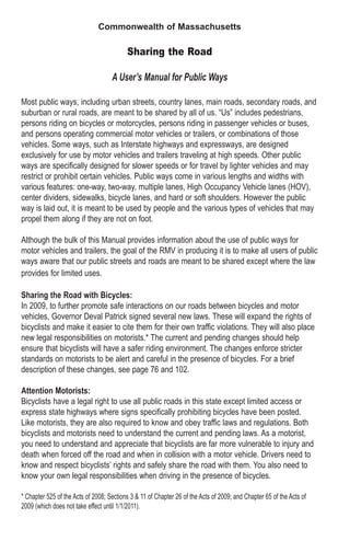 Commonwealth of Massachusetts
Sharing the Road
A User’s Manual for Public Ways
Most public ways, including urban streets, country lanes, main roads, secondary roads, and
suburban or rural roads, are meant to be shared by all of us. “Us” includes pedestrians,
persons riding on bicycles or motorcycles, persons riding in passenger vehicles or buses,
and persons operating commercial motor vehicles or trailers, or combinations of those
vehicles. Some ways, such as Interstate highways and expressways, are designed
exclusively for use by motor vehicles and trailers traveling at high speeds. Other public
ways are specifically designed for slower speeds or for travel by lighter vehicles and may
restrict or prohibit certain vehicles. Public ways come in various lengths and widths with
various features: one-way, two-way, multiple lanes, High Occupancy Vehicle lanes (HOV),
center dividers, sidewalks, bicycle lanes, and hard or soft shoulders. However the public
way is laid out, it is meant to be used by people and the various types of vehicles that may
propel them along if they are not on foot.
Although the bulk of this Manual provides information about the use of public ways for
motor vehicles and trailers, the goal of the RMV in producing it is to make all users of public
ways aware that our public streets and roads are meant to be shared except where the law
provides for limited uses.
Sharing the Road with Bicycles:
In 2009, to further promote safe interactions on our roads between bicycles and motor
vehicles, Governor Deval Patrick signed several new laws. These will expand the rights of
bicyclists and make it easier to cite them for their own traffic violations. They will also place
new legal responsibilities on motorists.* The current and pending changes should help
ensure that bicyclists will have a safer riding environment. The changes enforce stricter
standards on motorists to be alert and careful in the presence of bicycles. For a brief
description of these changes, see page 76 and 102.
Attention Motorists:
Bicyclists have a legal right to use all public roads in this state except limited access or
express state highways where signs specifically prohibiting bicycles have been posted.
Like motorists, they are also required to know and obey traffic laws and regulations. Both
bicyclists and motorists need to understand the current and pending laws. As a motorist,
you need to understand and appreciate that bicyclists are far more vulnerable to injury and
death when forced off the road and when in collision with a motor vehicle. Drivers need to
know and respect bicyclists’ rights and safely share the road with them. You also need to
know your own legal responsibilities when driving in the presence of bicycles.
* Chapter 525 of the Acts of 2008; Sections 3 & 11 of Chapter 26 of the Acts of 2009; and Chapter 65 of the Acts of
2009 (which does not take effect until 1/1/2011).
 