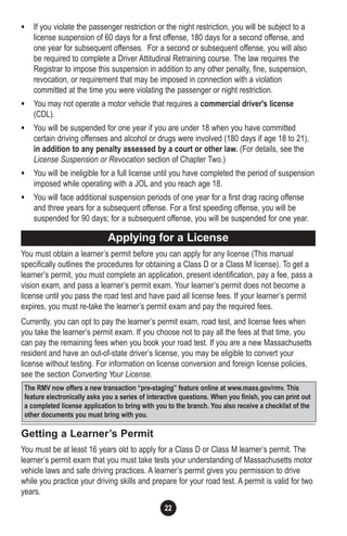 22
• If you violate the passenger restriction or the night restriction, you will be subject to a
license suspension of 60 days for a first offense, 180 days for a second offense, and
one year for subsequent offenses. For a second or subsequent offense, you will also
be required to complete a Driver Attitudinal Retraining course. The law requires the
Registrar to impose this suspension in addition to any other penalty, fine, suspension,
revocation, or requirement that may be imposed in connection with a violation
committed at the time you were violating the passenger or night restriction.
• You may not operate a motor vehicle that requires a commercial driver's license
(CDL).
• You will be suspended for one year if you are under 18 when you have committed
certain driving offenses and alcohol or drugs were involved (180 days if age 18 to 21),
in addition to any penalty assessed by a court or other law. (For details, see the
License Suspension or Revocation section of Chapter Two.)
• You will be ineligible for a full license until you have completed the period of suspension
imposed while operating with a JOL and you reach age 18.
• You will face additional suspension periods of one year for a first drag racing offense
and three years for a subsequent offense. For a first speeding offense, you will be
suspended for 90 days; for a subsequent offense, you will be suspended for one year.
You must obtain a learner’s permit before you can apply for any license (This manual
specifically outlines the procedures for obtaining a Class D or a Class M license). To get a
learner’s permit, you must complete an application, present identification, pay a fee, pass a
vision exam, and pass a learner’s permit exam. Your learner’s permit does not become a
license until you pass the road test and have paid all license fees. If your learner’s permit
expires, you must re-take the learner’s permit exam and pay the required fees.
Currently, you can opt to pay the learner’s permit exam, road test, and license fees when
you take the learner’s permit exam. If you choose not to pay all the fees at that time, you
can pay the remaining fees when you book your road test. If you are a new Massachusetts
resident and have an out-of-state driver’s license, you may be eligible to convert your
license without testing. For information on license conversion and foreign license policies,
see the section Converting Your License.
Getting a Learner’s Permit
You must be at least 16 years old to apply for a Class D or Class M learner’s permit. The
learner’s permit exam that you must take tests your understanding of Massachusetts motor
vehicle laws and safe driving practices. A learner’s permit gives you permission to drive
while you practice your driving skills and prepare for your road test. A permit is valid for two
years.
Applying for a License
The RMV now offers a new transaction “pre-staging” feature online at www.mass.gov/rmv. This
feature electronically asks you a series of interactive questions. When you finish, you can print out
a completed license application to bring with you to the branch. You also receive a checklist of the
other documents you must bring with you.
 