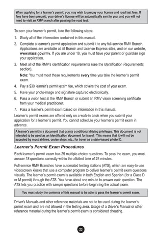 23
To earn your learner’s permit, take the following steps:
1. Study all of the information contained in this manual.
2. Complete a learner’s permit application and submit it to any full-service RMV Branch.
Applications are available at all Branch and License Express sites, and on our website,
www.mass.gov/rmv. If you are under 18, you must have your parent or guardian sign
your application.
3. Meet all of the RMV’s identification requirements (see the Identification Requirements
section).
Note: You must meet these requirements every time you take the learner’s permit
exam.
4. Pay a $30 learner’s permit exam fee, which covers the cost of your exam.
5. Have your photo-image and signature captured electronically.
6. Pass a vision test at the RMV Branch or submit an RMV vision screening certificate
from your medical practitioner.
7. Pass a learner’s permit exam based on information in this manual.
Learner’s permit exams are offered only on a walk-in basis when you submit your
application for a learner’s permit. You cannot schedule your learner’s permit exam in
advance.
Learner’s Permit Exam Procedures
Each learner’s permit exam has 25 multiple-choice questions. To pass the exam, you must
answer 18 questions correctly within the allotted time of 25 minutes.
Full-service RMV Branches have automated testing stations (ATS), which are easy-to-use
videoscreen kiosks that use a computer program to deliver learner’s permit exam questions
visually. The learner’s permit exam is available in both English and Spanish (for a Class D
or M permit) through the ATS. You have about one minute to answer each question. The
ATS lets you practice with sample questions before beginning the actual exam.
Driver's Manuals and other reference materials are not to be used during the learner’s
permit exam and are not allowed in the testing area. Usage of a Driver's Manual or other
reference material during the learner’s permit exam is considered cheating.
When applying for a learner’s permit, you may wish to prepay your license and road test fees. If
fees have been prepaid, your driver’s license will be automatically sent to you, and you will not
need to visit an RMV branch after passing the road test.
A learner's permit is a document that grants conditional driving privileges. This document is not
intended to be used as an identification document for travel. This means that it will not be
accepted by most airlines, cruise ships, etc., for travel as a state-issued photo ID.
You must study the contents of this manual to be able to pass the learner’s permit exam.
 