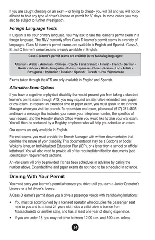 24
If you are caught cheating on an exam – or trying to cheat – you will fail and you will not be
allowed to hold any type of driver’s license or permit for 60 days. In some cases, you may
also be subject to further investigation.
Foreign Language Tests
If English is not your primary language, you may ask to take the learner’s permit exam in a
foreign language. The RMV currently offers Class D learner’s permit exams in a variety of
languages. Class M learner’s permit exams are available in English and Spanish. Class A,
B, and C learner’s permit exams are only available in English.
Exams taken through the ATS are only available in English and Spanish.
Alternative Exam Options
If you have a cognitive or physical disability that would prevent you from taking a standard
learner’s permit exam through ATS, you may request an alternative extended time, paper,
or oral exam. To request an extended time or paper exam, you must speak to the Branch
Manager when you visit the branch. To request an oral exam, please call (617) 351-4505
and leave a message that includes your name, your telephone number, the specifics of
your request, and the Registry Branch Office where you would like to take your oral exam.
You will then be contacted by a Registry employee who will help you schedule an exam.
Oral exams are only available in English.
For oral exams, you must provide the Branch Manager with written documentation that
confirms the nature of your disability. This documentation may be a Doctor's or Social
Worker's letter, an Individualized Education Plan (IEP), or a letter from a school on official
letterhead. You will also need to provide all of the required identification documents (see
Identification Requirements section).
An oral exam will only be provided if it has been scheduled in advance by calling the
number above. Extended time and paper exams do not need to be scheduled in advance.
Driving With Your Permit
You must carry your learner’s permit whenever you drive until you earn a Junior Operator’s
License or a full driver’s license.
A Class D learner’s permit allows you to drive a passenger vehicle with the following limitations:
• You must be accompanied by a licensed operator who occupies the passenger seat
next to you and is at least 21 years old, holds a valid driver’s license from
Massachusetts or another state, and has at least one year of driving experience.
• If you are under 18, you may not drive between 12:00 a.m. and 5:00 a.m. unless
Class D learner's permit exams are available in the following languages:
Albanian • Arabic • Armenian • Chinese • Czech • Farsi (Iranian) • Finnish • French • German •
Greek • Hebrew • Hindi • Hungarian • Italian • Japanese • Khmer • Korean • Lao • Polish •
Portuguese • Romanian • Russian • Spanish • Turkish • Urdu • Vietnamese
 