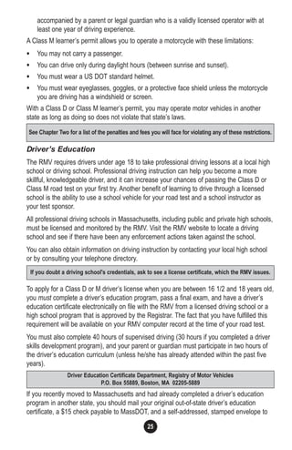 25
accompanied by a parent or legal guardian who is a validly licensed operator with at
least one year of driving experience.
A Class M learner’s permit allows you to operate a motorcycle with these limitations:
• You may not carry a passenger.
• You can drive only during daylight hours (between sunrise and sunset).
• You must wear a US DOT standard helmet.
• You must wear eyeglasses, goggles, or a protective face shield unless the motorcycle
you are driving has a windshield or screen.
With a Class D or Class M learner’s permit, you may operate motor vehicles in another
state as long as doing so does not violate that state’s laws.
Driver’s Education
The RMV requires drivers under age 18 to take professional driving lessons at a local high
school or driving school. Professional driving instruction can help you become a more
skillful, knowledgeable driver, and it can increase your chances of passing the Class D or
Class M road test on your first try. Another benefit of learning to drive through a licensed
school is the ability to use a school vehicle for your road test and a school instructor as
your test sponsor.
All professional driving schools in Massachusetts, including public and private high schools,
must be licensed and monitored by the RMV. Visit the RMV website to locate a driving
school and see if there have been any enforcement actions taken against the school.
You can also obtain information on driving instruction by contacting your local high school
or by consulting your telephone directory.
To apply for a Class D or M driver’s license when you are between 16 1/2 and 18 years old,
you must complete a driver’s education program, pass a final exam, and have a driver’s
education certificate electronically on file with the RMV from a licensed driving school or a
high school program that is approved by the Registrar. The fact that you have fulfilled this
requirement will be available on your RMV computer record at the time of your road test.
You must also complete 40 hours of supervised driving (30 hours if you completed a driver
skills development program), and your parent or guardian must participate in two hours of
the driver’s education curriculum (unless he/she has already attended within the past five
years).
If you recently moved to Massachusetts and had already completed a driver’s education
program in another state, you should mail your original out-of-state driver’s education
certificate, a $15 check payable to MassDOT, and a self-addressed, stamped envelope to
See Chapter Two for a list of the penalties and fees you will face for violating any of these restrictions.
If you doubt a driving school's credentials, ask to see a license certificate, which the RMV issues.
Driver Education Certificate Department, Registry of Motor Vehicles
P.O. Box 55889, Boston, MA 02205-5889
 