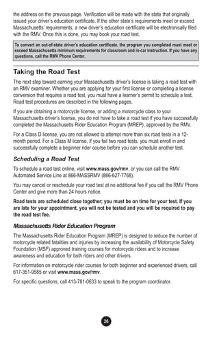 the address on the previous page. Verification will be made with the state that originally
issued your driver’s education certificate. If the other state’s requirements meet or exceed
Massachusetts’ requirements, a new driver’s education certificate will be electronically filed
with the RMV. Once this is done, you may book your road test.
Taking the Road Test
The next step toward earning your Massachusetts driver’s license is taking a road test with
an RMV examiner. Whether you are applying for your first license or completing a license
conversion that requires a road test, you must have a learner’s permit to schedule a test.
Road test procedures are described in the following pages.
If you are obtaining a motorcycle license, or adding a motorcycle class to your
Massachusetts driver’s license, you do not have to take a road test if you have successfully
completed the Massachusetts Rider Education Program (MREP), approved by the RMV.
For a Class D license, you are not allowed to attempt more than six road tests in a 12-
month period. For a Class M license, if you fail two road tests, you must enroll in and
successfully complete a beginner rider course before you can schedule another test.
Scheduling a Road Test
To schedule a road test online, visit www.mass.gov/rmv, or you can call the RMV
Automated Service Line at 866-MASSRMV (866-627-7768).
You may cancel or reschedule your road test at no additional fee if you call the RMV Phone
Center and give more than 24 hours notice.
Road tests are scheduled close together; you must be on time for your test. If you
are late for your appointment, you will not be tested and you will be required to pay
the road test fee.
Massachusetts Rider Education Program
The Massachusetts Rider Education Program (MREP) is designed to reduce the number of
motorcycle related fatalities and injuries by increasing the availability of Motorcycle Safety
Foundation (MSF) approved training courses for motorcycle riders and to increase
awareness and education for both riders and other drivers.
For information on motorcycle rider courses for both beginner and experienced drivers, call
617-351-9585 or visit www.mass.gov/rmv.
For specific questions, call 413-781-0633 to speak to the program coordinator.
26
To convert an out-of-state driver’s education certificate, the program you completed must meet or
exceed Massachusetts minimum requirements for classroom and in-car instruction. If you have any
questions, call the RMV Phone Center.
 