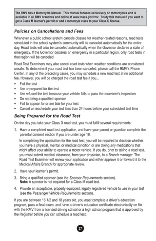 27
Policies on Cancellations and Fees
Whenever a public school system cancels classes for weather-related reasons, road tests
scheduled in the school system’s community will be canceled automatically for the entire
day. Road tests will also be canceled automatically when the Governor declares a state of
emergency. If the Governor declares an emergency in a particular region, only road tests in
that region will be canceled.
Road Test Examiners may also cancel road tests when weather conditions are considered
unsafe. To determine if your road test has been canceled, please call the RMV’s Phone
Center. In any of the preceding cases, you may schedule a new road test at no additional
fee. However, you will be charged the road test fee if you...
• Fail the test
• Are unprepared for the test
• Are refused the test because your vehicle fails to pass the examiner’s inspection
• Do not bring a qualified sponsor
• Fail to appear for or are late for your test
• Cancel or reschedule your test less than 24 hours before your scheduled test time
Being Prepared for the Road Test
On the day you take your Class D road test, you must fulfill several requirements:
1. Have a completed road test application, and have your parent or guardian complete the
parental consent section if you are under age 18.
In completing the application for the road test, you will be required to disclose whether
you have a physical, mental, or medical condition or are taking any medications that
might affect your ability to operate a motor vehicle. If you do, prior to taking a road test,
you must submit medical clearance, from your physician, to a Branch manager. The
Road Test Examiner will review your application and either approve it or forward it to the
Medical Affairs Branch for appropriate review.
2. Have your learner’s permit.
3. Bring a qualified sponsor (see the Sponsor Requirements section).
Note: A sponsor is not required for a Class M road test.
4. Provide an acceptable, properly equipped, legally registered vehicle to use in your test
(see the Passenger Vehicle Requirements section).
If you are between 16 1/2 and 18 years old, you must complete a driver’s education
program, pass a final exam, and have a driver’s education certificate electronically on file
with the RMV from a licensed driving school or a high school program that is approved by
the Registrar before you can schedule a road test.
The RMV has a Motorcycle Manual. This manual focuses exclusively on motorcycles and is
available in all RMV branches and online at www.mass.gov/rmv. Study this manual if you want to
get a Class M learner’s permit or add a motorcyle class to your Class D license.
 