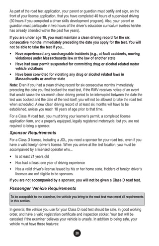 28
As part of the road test application, your parent or guardian must certify and sign, on the
front of your license application, that you have completed 40 hours of supervised driving
(30 hours if you completed a driver skills development program). Also, your parent or
guardian must participate in two hours of the driver’s education curriculum (unless he/she
has already attended within the past five years).
If you are under age 18, you must maintain a clean driving record for the six
consecutive months immediately preceding the date you apply for the test. You will
not be able to take the test if you...
• Have experienced any surchargeable incidents (e.g., at-fault accidents, moving
violations) under Massachusetts law or the law of another state
• Have had your permit suspended for committing drug or alcohol related motor
vehicle violations
• Have been convicted for violating any drug or alcohol related laws in
Massachusetts or another state
Note: Even if you had a clean driving record for six consecutive months immediately
preceding the date you first booked the road test, if the RMV receives notice of an event
that would cause the six-month clean driving period to be interrupted between the date the
test was booked and the date of the test itself, you will not be allowed to take the road test
when scheduled. A new clean driving record of at least six months will have to be
established, unless you reach 18 years of age prior to that time.
For a Class M road test, you must bring your learner’s permit, a completed license
application form, and a properly equipped, legally registered motorcycle, but you are not
required to bring a sponsor.
Sponsor Requirements
For a Class D license, including a JOL, you need a sponsor for your road test, even if you
have a valid foreign driver’s license. When you arrive at the test location, you must be
accompanied by a licensed operator who...
• Is at least 21 years old
• Has had at least one year of driving experience
• Has a valid driver’s license issued by his or her home state. Holders of foreign driver’s
licenses are not eligible to be sponsors.
If you are not accompanied by a sponsor, you will not be given a Class D road test.
Passenger Vehicle Requirements
In general, the vehicle you use for your Class D road test should be safe, in good working
order, and have a valid registration certificate and inspection sticker. Your test will be
canceled if the examiner believes your vehicle is unsafe. In addition to being safe, your
vehicle must have these features:
To be acceptable to the examiner, the vehicle you bring to the road test must meet all requirements
in this section.
 