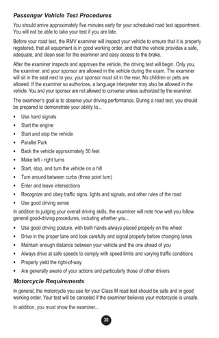 30
Passenger Vehicle Test Procedures
You should arrive approximately five minutes early for your scheduled road test appointment.
You will not be able to take your test if you are late.
Before your road test, the RMV examiner will inspect your vehicle to ensure that it is properly
registered, that all equipment is in good working order, and that the vehicle provides a safe,
adequate, and clean seat for the examiner and easy access to the brake.
After the examiner inspects and approves the vehicle, the driving test will begin. Only you,
the examiner, and your sponsor are allowed in the vehicle during the exam. The examiner
will sit in the seat next to you; your sponsor must sit in the rear. No children or pets are
allowed. If the examiner so authorizes, a language interpreter may also be allowed in the
vehicle. You and your sponsor are not allowed to converse unless authorized by the examiner.
The examiner’s goal is to observe your driving performance. During a road test, you should
be prepared to demonstrate your ability to...
• Use hand signals
• Start the engine
• Start and stop the vehicle
• Parallel Park
• Back the vehicle approximately 50 feet
• Make left - right turns
• Start, stop, and turn the vehicle on a hill
• Turn around between curbs (three point turn)
• Enter and leave intersections
• Recognize and obey traffic signs, lights and signals, and other rules of the road
• Use good driving sense
In addition to judging your overall driving skills, the examiner will note how well you follow
general good-driving procedures, including whether you...
• Use good driving posture, with both hands always placed properly on the wheel
• Drive in the proper lane and look carefully and signal properly before changing lanes
• Maintain enough distance between your vehicle and the one ahead of you
• Always drive at safe speeds to comply with speed limits and varying traffic conditions
• Properly yield the right-of-way
• Are generally aware of your actions and particularly those of other drivers
Motorcycle Requirements
In general, the motorcycle you use for your Class M road test should be safe and in good
working order. Your test will be canceled if the examiner believes your motorcycle is unsafe.
In addition, you must show the examiner...
 