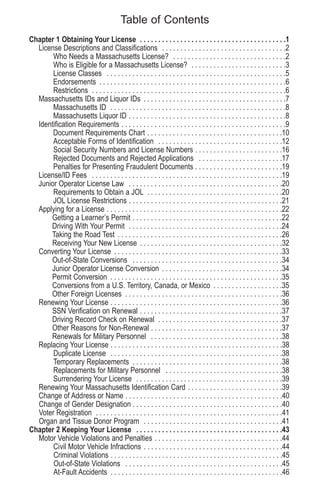 Table of Contents
Chapter 1 Obtaining Your License . . . . . . . . . . . . . . . . . . . . . . . . . . . . . . . . . . . . . . . .1
License Descriptions and Classifications . . . . . . . . . . . . . . . . . . . . . . . . . . . . . . . . . .2
Who Needs a Massachusetts License? . . . . . . . . . . . . . . . . . . . . . . . . . . . . . . .2
Who is Eligible for a Massachusetts License? . . . . . . . . . . . . . . . . . . . . . . . . . .3
License Classes . . . . . . . . . . . . . . . . . . . . . . . . . . . . . . . . . . . . . . . . . . . . . . . . .5
Endorsements . . . . . . . . . . . . . . . . . . . . . . . . . . . . . . . . . . . . . . . . . . . . . . . . . . .6
Restrictions . . . . . . . . . . . . . . . . . . . . . . . . . . . . . . . . . . . . . . . . . . . . . . . . . . . . .6
Massachusetts IDs and Liquor IDs . . . . . . . . . . . . . . . . . . . . . . . . . . . . . . . . . . . . . . .7
Massachusetts ID . . . . . . . . . . . . . . . . . . . . . . . . . . . . . . . . . . . . . . . . . . . . . . . .8
Massachusetts Liquor ID . . . . . . . . . . . . . . . . . . . . . . . . . . . . . . . . . . . . . . . . . . .8
Identification Requirements . . . . . . . . . . . . . . . . . . . . . . . . . . . . . . . . . . . . . . . . . . . . .9
Document Requirements Chart . . . . . . . . . . . . . . . . . . . . . . . . . . . . . . . . . . . . .10
Acceptable Forms of Identification . . . . . . . . . . . . . . . . . . . . . . . . . . . . . . . . . .12
Social Security Numbers and License Numbers . . . . . . . . . . . . . . . . . . . . . . . .16
Rejected Documents and Rejected Applications . . . . . . . . . . . . . . . . . . . . . . .17
Penalties for Presenting Fraudulent Documents . . . . . . . . . . . . . . . . . . . . . . . .19
License/ID Fees . . . . . . . . . . . . . . . . . . . . . . . . . . . . . . . . . . . . . . . . . . . . . . . . . . . .19
Junior Operator License Law . . . . . . . . . . . . . . . . . . . . . . . . . . . . . . . . . . . . . . . . . .20
Requirements to Obtain a JOL . . . . . . . . . . . . . . . . . . . . . . . . . . . . . . . . . . . . .20
JOL License Restrictions . . . . . . . . . . . . . . . . . . . . . . . . . . . . . . . . . . . . . . . . . .21
Applying for a License . . . . . . . . . . . . . . . . . . . . . . . . . . . . . . . . . . . . . . . . . . . . . . . .22
Getting a Learner’s Permit . . . . . . . . . . . . . . . . . . . . . . . . . . . . . . . . . . . . . . . . .22
Driving With Your Permit . . . . . . . . . . . . . . . . . . . . . . . . . . . . . . . . . . . . . . . . . .24
Taking the Road Test . . . . . . . . . . . . . . . . . . . . . . . . . . . . . . . . . . . . . . . . . . . . .26
Receiving Your New License . . . . . . . . . . . . . . . . . . . . . . . . . . . . . . . . . . . . . . .32
Converting Your License . . . . . . . . . . . . . . . . . . . . . . . . . . . . . . . . . . . . . . . . . . . . . .33
Out-of-State Conversions . . . . . . . . . . . . . . . . . . . . . . . . . . . . . . . . . . . . . . . . .34
Junior Operator License Conversion . . . . . . . . . . . . . . . . . . . . . . . . . . . . . . . . .34
Permit Conversion . . . . . . . . . . . . . . . . . . . . . . . . . . . . . . . . . . . . . . . . . . . . . . .35
Conversions from a U.S. Territory, Canada, or Mexico . . . . . . . . . . . . . . . . . . .35
Other Foreign Licenses . . . . . . . . . . . . . . . . . . . . . . . . . . . . . . . . . . . . . . . . . . .36
Renewing Your License . . . . . . . . . . . . . . . . . . . . . . . . . . . . . . . . . . . . . . . . . . . . . . .36
SSN Verification on Renewal . . . . . . . . . . . . . . . . . . . . . . . . . . . . . . . . . . . . . . .37
Driving Record Check on Renewal . . . . . . . . . . . . . . . . . . . . . . . . . . . . . . . . . .37
Other Reasons for Non-Renewal . . . . . . . . . . . . . . . . . . . . . . . . . . . . . . . . . . . .37
Renewals for Military Personnel . . . . . . . . . . . . . . . . . . . . . . . . . . . . . . . . . . . .38
Replacing Your License . . . . . . . . . . . . . . . . . . . . . . . . . . . . . . . . . . . . . . . . . . . . . . .38
Duplicate License . . . . . . . . . . . . . . . . . . . . . . . . . . . . . . . . . . . . . . . . . . . . . . .38
Temporary Replacements . . . . . . . . . . . . . . . . . . . . . . . . . . . . . . . . . . . . . . . . .38
Replacements for Military Personnel . . . . . . . . . . . . . . . . . . . . . . . . . . . . . . . .38
Surrendering Your License . . . . . . . . . . . . . . . . . . . . . . . . . . . . . . . . . . . . . . . .39
Renewing Your Massachusetts Identification Card . . . . . . . . . . . . . . . . . . . . . . . . . .39
Change of Address or Name . . . . . . . . . . . . . . . . . . . . . . . . . . . . . . . . . . . . . . . . . . .40
Change of Gender Designation . . . . . . . . . . . . . . . . . . . . . . . . . . . . . . . . . . . . . . . . .40
Voter Registration . . . . . . . . . . . . . . . . . . . . . . . . . . . . . . . . . . . . . . . . . . . . . . . . . . .41
Organ and Tissue Donor Program . . . . . . . . . . . . . . . . . . . . . . . . . . . . . . . . . . . . . .41
Chapter 2 Keeping Your License . . . . . . . . . . . . . . . . . . . . . . . . . . . . . . . . . . . . . . . .43
Motor Vehicle Violations and Penalties . . . . . . . . . . . . . . . . . . . . . . . . . . . . . . . . . . .44
Civil Motor Vehicle Infractions . . . . . . . . . . . . . . . . . . . . . . . . . . . . . . . . . . . . . .44
Criminal Violations . . . . . . . . . . . . . . . . . . . . . . . . . . . . . . . . . . . . . . . . . . . . . . .45
Out-of-State Violations . . . . . . . . . . . . . . . . . . . . . . . . . . . . . . . . . . . . . . . . . . .45
At-Fault Accidents . . . . . . . . . . . . . . . . . . . . . . . . . . . . . . . . . . . . . . . . . . . . . . .46
 