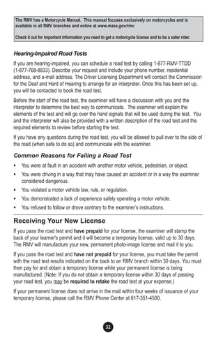 32
Hearing-Impaired Road Tests
If you are hearing-impaired, you can schedule a road test by calling 1-877-RMV-TTDD
(1-877-768-8833). Describe your request and include your phone number, residential
address, and e-mail address. The Driver Licensing Department will contact the Commission
for the Deaf and Hard of Hearing to arrange for an interpreter. Once this has been set up,
you will be contacted to book the road test.
Before the start of the road test, the examiner will have a discussion with you and the
interpreter to determine the best way to communicate. The examiner will explain the
elements of the test and will go over the hand signals that will be used during the test. You
and the interpreter will also be provided with a written description of the road test and the
required elements to review before starting the test.
If you have any questions during the road test, you will be allowed to pull over to the side of
the road (when safe to do so) and communicate with the examiner.
Common Reasons for Failing a Road Test
• You were at fault in an accident with another motor vehicle, pedestrian, or object.
• You were driving in a way that may have caused an accident or in a way the examiner
considered dangerous.
• You violated a motor vehicle law, rule, or regulation.
• You demonstrated a lack of experience safely operating a motor vehicle.
• You refused to follow or drove contrary to the examiner’s instructions.
Receiving Your New License
If you pass the road test and have prepaid for your license, the examiner will stamp the
back of your learner's permit and it will become a temporary license, valid up to 30 days.
The RMV will manufacture your new, permanent photo-image license and mail it to you.
If you pass the road test and have not prepaid for your license, you must take the permit
with the road test results indicated on the back to an RMV branch within 30 days. You must
then pay for and obtain a temporary license while your permanent license is being
manufactured. (Note: If you do not obtain a temporary license within 30 days of passing
your road test, you may be required to retake the road test at your expense.)
If your permanent license does not arrive in the mail within four weeks of issuance of your
temporary license, please call the RMV Phone Center at 617-351-4500.
The RMV has a Motorcycle Manual. This manual focuses exclusively on motorcycles and is
available in all RMV branches and online at www.mass.gov/rmv.
Check it out for important information you need to get a motorcycle license and to be a safer rider.
 