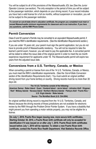 35
You will be subject to all of the provisions of the Massachusetts JOL law (See the Junior
Operator License Law section). The only exception is the period of time you will be subject
to the passenger restriction, which depends on your driving record. If your record indicates
you have had a valid license for a full six months, without suspension or revocation, you will
not be subject to the passenger restriction.
Permit Conversion
Class D and M Learner’s Permits may be converted to an equivalent Massachusetts permit, if
you meet the RMV’s identification requirements. (See the Identification Requirements section.)
If you are under 18 years old, your parent must sign the permit application, but you do not
have to provide proof of Massachusetts residency. You will not be required to take the
learner’s permit exam; however, you will need to pay the applicable fee. A converted permit
will be dated to reflect the issue date of the original permit in order to meet the six month
experience requirement for applicants under 18. The Massachusetts permit will expire two
years from the adjusted issue date.
Conversions from a U.S. Territory, Canada, or Mexico
When converting a permit or license from one of the 14 U.S. Territories, Canada, or Mexico,
you must meet the RMV’s identification requirements. (See the Out-of-State Conversion
section of the Identification Requirements chart.) You must submit an original certified
driving record from your home territory or country. Driving records must be no more than 30
days old.
An original certified driving record is required from the 14 U.S. Territories, Canada, and
Mexico because the driving records of those jurisdictions are not available for electronic
review by the RMV through the Problem Driver Pointer System. If you have a disability that
might prevent you from operating a motor vehicle properly, you may not be eligible for a
license.
To convert an out-of-state driver’s education certificate, the program you completed must meet or
exceed Massachusetts minimum requirements for classroom and in-car instruction. If you have
any questions, call the RMV Phone Center.
The 14 U.S. Territories consist of the following:
American Samoa • Baker Island • Guam • Howland Island • Jarvis Island • Johnston Atoll • Kingman
Reef • Midway Islands • Navassa Island • Northern Mariana Islands • Palmyra Atoll • Puerto Rico •
U.S. Virgin Islands • Wake Islands
Source - The Worldfact Book (U.S. CIA-2004)
On July 1, 2010, Puerto Rico began issuing new, more secure birth certificates.
Starting October 30, 2010, a Puerto Rican birth certificate will only be accepted for
identification if it was issued on or after July 1, 2010. Puerto Rican birth certificates
issued before July 1, 2010 will be rejected. To obtain a new Puerto Rican birth
certificate, contact the Puerto Rico Health Department, Vital Statistics Records Office.
 