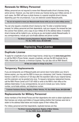 38
Renewals for Military Personnel
Military personnel are not required to renew their Massachusetts driver’s licenses during
active service. However, you may wish to renew your license during your military service. In
such cases, the RMV will issue a photo license or a special nonphoto driver’s license,
depending upon the circumstances, if you are stationed outside Massachusetts.
You can only request a nonphoto driver’s license by mail. To order a nonphoto license
renewal, for military personnel and their dependents, mail your request, the renewal fee (see
the License Fees section), and a copy of your military ID to the address below. A nonphoto
driver’s license will be mailed to you, as long as you are located outside Massachusetts. In
any correspondence, include your out-of-state address and phone number.
Duplicate License
To apply for a duplicate of your photo-image license, simply log on to www.mass.gov/rmv
or call the RMV’s Phone Center, request a duplicate, and pay the $25 duplicate fee by
VISA, MasterCard, Discover, or American Express. You can also visit an RMV Branch.
Temporary Replacements
If you are temporarily out of Massachusetts and cannot return home before your driver’s
license expires, you may ask the RMV to issue you a temporary “pink” license. A temporary
license is valid for a maximum of 120 days after the expiration date of your original license,
and this extension can be granted only once. To request a temporary replacement license,
call the RMV Phone Center at 617-351-4500 or write to the RMV’s main office at the
address listed below. In any correspondence, be sure to include your name, license
number, out-of-state address, and telephone number.
Replacements for Military Personnel
Active members of the Armed Forces and their dependents who wish to obtain duplicates of
their licenses can simply send letters of request stating whether their licenses were lost or
stolen to the address listed below and include copies of their military IDs.
For military personnel and their dependents, duplicate licenses are free.
The Driver Licensing Department, Registry of Motor Vehicles,
P.O. Box 55889, Boston, MA02205-5889
Customer Assistance Bureau, Registry of Motor Vehicles, P.O. Box 55889, Boston, MA02203-5889
All fees are subject to change at any time.
The Driver Licensing Department, Registry of Motor Vehicles,
P.O. Box 55889, Boston, MA02205-5889
Replacing Your License
You are not required to renew your Massachusetts license while you are in active military service.
 