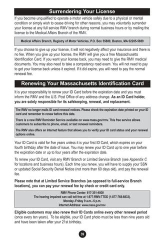 If you become unqualified to operate a motor vehicle safely due to a physical or mental
condition or simply wish to cease driving for other reasons, you may voluntarily surrender
your license at any full service RMV branch during normal business hours or by mailing the
license to the Medical Affairs Branch of the RMV.
If you choose to give up your license, it will not negatively affect your insurance and there is
no fee. When you give up your license, the RMV will give you a free Massachusetts
Identification Card. If you want your license back, you may need to give the RMV medical
documents. You may also need to take a competency road exam. You will not need to pay
to get your license back unless it expired. If it did expire, you will need to pay the normal
renewal fee.
It is your responsibility to renew your ID Card before the expiration date and you must
inform the RMV and the U.S. Post Office of any address change. As an ID Card holder,
you are solely responsible for its safekeeping, renewal, and replacement.
Your ID Card is valid for five years unless it is your first ID Card, which expires on your
fourth birthday after the date of issue. You may renew your ID Card up to one year before
the expiration date or up to four years after the expiration date.
To renew your ID Card, visit any RMV Branch or Limited Service Branch (see Appendix C
for locations and business hours). Each time you renew, you will have to supply your SSN
or updated Social Security Denial Notice (not more than 60 days old), and pay the renewal
fee.
Please note that at Limited Service Branches (as opposed to full-service Branch
locations), you can pay your renewal fee by check or credit card only.
Eligible customers may also renew their ID Cards online every other renewal period
(once every ten years). To be eligible, your ID Card photo must be less than nine years old
and have been taken after your 21st birthday.
39
Medical Affairs Branch, Registry of Motor Vehicles, P.O. Box 55889, Boston, MA 02205-5889
Surrendering Your License
Renewing Your Massachusetts Identification Card
The RMV no longer mails ID card renewal notices. Please check the expiration date printed on your ID
card and remember to renew before this date.
There is a new RMV Reminder Service available on www.mass.gov/rmv. This free service allows
customers to subscribe to phone, email, or text renewal reminders.
The RMV also offers an Internet feature that allows you to verify your ID card status and your renewal
options online.
RMV Phone Center: 617-351-4500
The hearing impaired can call toll free at 1-877-RMV-TTDD (1-877-768-8833).
Monday–Friday 9 a.m.–5 p.m.
Internet Address: www.mass.gov/rmv
 