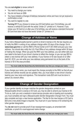 40
You are not eligible to renew online if:
• You need to change your name
• You do not have an SSN
• You have initiated a Change of Address transaction online and have not yet received a
confirmation e-mail
• You want to register to vote
Turning 21? If you choose to renew your ID Card before your 21st birthday, you will
receive a vertical ID Card with the words “Under 21” printed on it. However, if you
renew your ID Card on or after your 21st birthday, you will receive a standard horizontal
ID Card that does not have the words “Under 21” printed on it.
If you hold a Massachusetts learner’s permit or driver’s license or ID, the law requires you
to notify the RMV in writing of any address change within 30 days of the change. Go to
www.mass.gov/rmv or call the RMV’s Phone Center at 617-351-4500 and give your new
address. You should also notify the U.S. Post Office of any address change within 30 days
of making the change. When you give the RMV your new address, you can either add your
own label to the back of your driver’s license to reflect the change, or you can pay $25 to
obtain a new license with your new address. If your license or ID was issued on or after
April 22, 2010, you can write your new address using permanent ink on the back of the
license or ID in the area provided.
If you change your name, you must report the change promptly to the RMV so that all your
license and vehicle records can be updated. Also, you must obtain a new driver’s license
bearing your new name and signature. This transaction costs $25 and must be done in
person at a branch office.
If your gender identity no longer matches the gender designation printed on your
Massachusetts Driver’s License or ID Card, you may be able to amend your license or ID.
To do so, both you and a medical or social service provider who is treating and counseling
you must complete and sign a Massachusetts Gender Designation Change Form. You must
also complete and sign a new license application. The fee for the new license or ID Card is
$25 and a new photo-image is required. You must turn in your license or ID containing the
other gender designation.
You do not need to provide proof of sex reassignment surgery, an amended birth
certificate, or proof of a court-approved name change.
You must notify the Social Security Administration any time you change your name.
Change of Gender Designation
You must notify the Social Security Administration any time you change your name.
Change of Address or Name
 