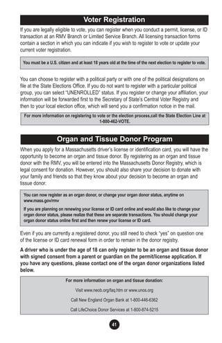 41
Organ and Tissue Donor Program
Voter Registration
You must be a U.S. citizen and at least 18 years old at the time of the next election to register to vote.
For more information on registering to vote or the election process,call the State Election Line at
1-800-462-VOTE.
If you are legally eligible to vote, you can register when you conduct a permit, license, or ID
transaction at an RMV Branch or Limited Service Branch. All licensing transaction forms
contain a section in which you can indicate if you wish to register to vote or update your
current voter registration.
You can choose to register with a political party or with one of the political designations on
file at the State Elections Office. If you do not want to register with a particular political
group, you can select “UNENROLLED” status. If you register or change your affiliation, your
information will be forwarded first to the Secretary of State’s Central Voter Registry and
then to your local election office, which will send you a confirmation notice in the mail.
When you apply for a Massachusetts driver’s license or identification card, you will have the
opportunity to become an organ and tissue donor. By registering as an organ and tissue
donor with the RMV, you will be entered into the Massachusetts Donor Registry, which is
legal consent for donation. However, you should also share your decision to donate with
your family and friends so that they know about your decision to become an organ and
tissue donor.
Even if you are currently a registered donor, you still need to check “yes” on question one
of the license or ID card renewal form in order to remain in the donor registry.
A driver who is under the age of 18 can only register to be an organ and tissue donor
with signed consent from a parent or guardian on the permit/license application. If
you have any questions, please contact one of the organ donor organizations listed
below.
You can now register as an organ donor, or change your organ donor status, anytime on
www.mass.gov/rmv
If you are planning on renewing your license or ID card online and would also like to change your
organ donor status, please realize that these are separate transactions. You should change your
organ donor status online first and then renew your license or ID card.
For more information on organ and tissue donation:
Visit www.neob.org/faq.htm or www.unos.org
Call New England Organ Bank at 1-800-446-6362
Call LifeChoice Donor Services at 1-800-874-5215
 