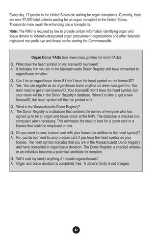 42
Every day, 17 people in the United States die waiting for organ transplants. Currently, there
are over 97,000 total patients waiting for an organ transplant in the United States.
Thousands more await life enhancing tissue transplants.
Note: The RMV is required by law to provide certain information identifying organ and
tissue donors to federally-designated organ procurement organizations and other federally
registered non-profit eye and tissue banks serving the Commonwealth.
Organ Donor FAQs (see www.mass.gov/rmv for more FAQs)
Q. What does the heart symbol on my license/ID represent?
A. It indicates that you are in the Massachusetts Donor Registry and have consented to
organ/tissue donation.
Q. Can I be an organ/tissue donor if I don’t have the heart symbol on my license/ID?
A. Yes. You can register as an organ/tissue donor anytime on www.mass.gov/rmv. You
don’t need to get a new license/ID. Your license/ID won’t have the heart symbol, but
your name will be in the Donor Registry’s database. When it is time to get a new
license/ID, the heart symbol will then be printed on it.
Q. What is the Massachusetts Donor Registry?
A. The Donor Registry is a database that contains the names of everyone who has
signed up to be an organ and tissue donor at the RMV. The database is checked (via
computer) when necessary. This eliminates the need to look for a donor card or a
license that could be misplaced or lost.
Q. Do you need to carry a donor card with your license (in addition to the heart symbol)?
A. No, you do not need to carry a donor card if you have the heart symbol on your
license. The heart symbol indicates that you are in the Massachusetts Donor Registry
and have consented to organ/tissue donation. The Donor Registry is checked whenev-
er an individual becomes a potential candidate for donation.
Q. Will it cost my family anything if I donate organs/tissues?
A. Organ and tissue donation is completely free. A donor’s family is not charged.
 