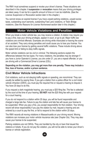 44
The RMV must sometimes suspend or revoke your driver’s license. These situations are
described in this chapter. A suspension or revocation means that your driving privileges
are taken away. It can be for a specific amount of time or it can be indefinite. (See the
License Suspension or Revocation section later in this chapter.)
You cannot renew an expired license if you have unpaid parking violations, unpaid excise
taxes, outstanding court warrants, outstanding Fast Lane violations, or Tobin Bridge
violations. (See the Reasons for License Nonrenewal section later in this chapter.)
When you break a motor vehicle law, you may receive a citation. A citation may require you
to pay a fine, lose your driving privileges, appear in court, or go to jail. Major traffic law
violations are criminal offenses. Examples are driving while intoxicated or leaving the scene
of an accident. They carry strong penalties and could cause you to lose your license. You
can also lose your license by getting several traffic violations. These include driving above
the speed limit or failing to obey traffic signals.
Motor vehicle violations can be civil or criminal. The following sections explain the
differences between the two types. For many violations, the penalties may be stronger if
you have a Junior Operator’s License, you are under 21, you are a repeat offender, or you
are driving with a Commercial Driver’s License (CDL).
Depending on the violation, you may get more than one penalty. These may include a
fine, loss of license, and/or a prison sentence.
Civil Motor Vehicle Infractions
Civil violations, such as not obeying traffic signals or speeding, are noncriminal. They can
usually be settled by paying fines. If you get a citation from a police officer for a civil motor
vehicle infraction (CMVI), you must pay the required fine or request a hearing to dispute it.
You have 20 days to do this.
If you request a clerk magistrate hearing, you must pay a $25 filing fee. The fee is collected
by the court at the time of your hearing. DO NOT mail the $25 filing fee with your request
for a court hearing.
If you do not respond to a citation within 20 days, you will be found responsible and
charged a large late fee. Failure to pay the citation and late fee will cause your license to
be suspended. When you pay a fine, you accept responsibility for that violation. Your driving
record will show responsibility if you pay the citation by mail, request a hearing and are
ordered by a court to pay the fine, or fail to respond to the citation within 20 days.
The RMV records all moving violations in Massachusetts on your driving record. Moving
violations can increase your motor vehicle insurance rate (see Chapter Six). They may also
cause your license to be suspended.
Parking violations are not CMVIs. They are handled by the city or town that issued the
citations or tickets. If you do not pay the violation, you will not be able to renew your driver’s
license or vehicle registration.
Motor Vehicle Violations and Penalties
 