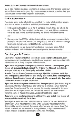 46
treated by the RMV like they happened in Massachusetts.
Out-of-state violations can cause your license to be suspended. They can also cause your
automobile insurance cost to go up. If you are suspended or revoked in another state, your
Massachusetts license will be suspended automatically.
At-Fault Accidents
Your driving record is also affected if you are at fault in a motor vehicle accident. You are
more than 50 percent at fault for an accident if your insurance company...
1. Finds you at fault based on one of the 19 Standards of Fault. These are listed at the
end of Chapter Six. One example is causing an accident while driving on the wrong
side of the road. Another example is crashing into another vehicle from behind.
and
2. Has paid more than $500 for collision, limited collision, or damage to someone else’s
property or has paid more than $500 for bodily injury (if there is no collision or damage
to someone else’s property over $500 from the same incident).
All at-fault accidents you are charged with are listed on your driving record. At-fault
accidents and motor vehicle violations count toward possible license suspension.
Surchargeable Events
Motor vehicle violations and at-fault accidents are called surchargeable events. Each
surchargeable event counts toward a possible license suspension. Most out-of-state traffic
convictions count as if they took place in Massachusetts.
If you are found guilty for three speeding violations within a 12-month period, your
license will be suspended automatically for 30 days. The 12-month period starts
when you either pay or are found guilty for the first citation.
A Junior Operator license (for drivers under age 18) will be suspended for 90 days
for a first speeding citation and one year for any later citation. For a first drag racing
citation, a Junior Operator license will be suspended for one year. A later drag racing
citation will cause a three year suspension.
If you have five surchargeable events within a three-year period, your license may be
suspended. The RMV will send you a letter telling you to complete a Driver Retraining
course (see the next section). You must complete the retraining course within 90 days or
your license will be suspended until you complete the course. If you took the Driver
Retraining course in the past three years, you do not need to take it again.
If you have seven surchargeable events within a three-year period, your license will
be suspended automatically for 60 days.
Surchargeable events also affect your motor vehicle insurance. The Merit Rating Board
runs the Safe Driver Insurance Plan (SDIP). Under SDIP, your insurance premium is
determined by your driving record. If you are a safe driver, your rate may go down. Your
rate will increase if you are convicted of moving violations, or if you are more than 50
percent at fault in an accident (see Chapter Six for more information).
 