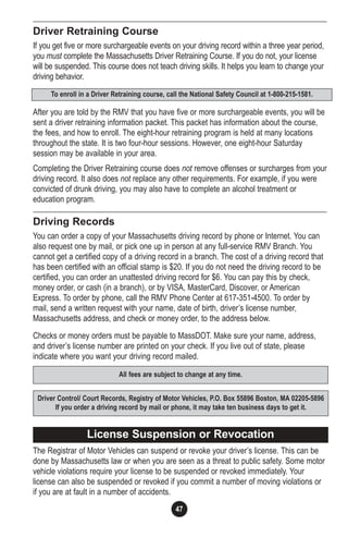 47
Driver Retraining Course
If you get five or more surchargeable events on your driving record within a three year period,
you must complete the Massachusetts Driver Retraining Course. If you do not, your license
will be suspended. This course does not teach driving skills. It helps you learn to change your
driving behavior.
After you are told by the RMV that you have five or more surchargeable events, you will be
sent a driver retraining information packet. This packet has information about the course,
the fees, and how to enroll. The eight-hour retraining program is held at many locations
throughout the state. It is two four-hour sessions. However, one eight-hour Saturday
session may be available in your area.
Completing the Driver Retraining course does not remove offenses or surcharges from your
driving record. It also does not replace any other requirements. For example, if you were
convicted of drunk driving, you may also have to complete an alcohol treatment or
education program.
Driving Records
You can order a copy of your Massachusetts driving record by phone or Internet. You can
also request one by mail, or pick one up in person at any full-service RMV Branch. You
cannot get a certified copy of a driving record in a branch. The cost of a driving record that
has been certified with an official stamp is $20. If you do not need the driving record to be
certified, you can order an unattested driving record for $6. You can pay this by check,
money order, or cash (in a branch), or by VISA, MasterCard, Discover, or American
Express. To order by phone, call the RMV Phone Center at 617-351-4500. To order by
mail, send a written request with your name, date of birth, driver’s license number,
Massachusetts address, and check or money order, to the address below.
Checks or money orders must be payable to MassDOT. Make sure your name, address,
and driver’s license number are printed on your check. If you live out of state, please
indicate where you want your driving record mailed.
The Registrar of Motor Vehicles can suspend or revoke your driver’s license. This can be
done by Massachusetts law or when you are seen as a threat to public safety. Some motor
vehicle violations require your license to be suspended or revoked immediately. Your
license can also be suspended or revoked if you commit a number of moving violations or
if you are at fault in a number of accidents.
To enroll in a Driver Retraining course, call the National Safety Council at 1-800-215-1581.
All fees are subject to change at any time.
Driver Control/ Court Records, Registry of Motor Vehicles, P.O. Box 55896 Boston, MA 02205-5896
If you order a driving record by mail or phone, it may take ten business days to get it.
License Suspension or Revocation
 