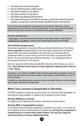 49
• Have failed to pay required child support
• Have an outstanding arrest or default warrant
• Have failed to register as a sex offender
• Have been convicted of a drug offense
• Have failed to pay Massachusetts income tax
• Have made a bad payment to the RMV (for example, you paid with a check that was later
rejected or you paid with a credit card and later cancelled the payment with the bank)
Out-of-State Suspensions
Out-of-state suspensions or revocations affect your Massachusetts license. Your license
will be suspended in Massachusetts until any out-of-state suspension or revocation is
cleared. When your license is reinstated in the other state, you must bring either a
reinstatement letter or a current driving record from that state to any full-service RMV
Branch. You may also need to give additional information. Your reinstatement letter or
driving record cannot be over 30 days old.
Each U.S. state must tell the Massachusetts RMV about any traffic offenses you commit
there. These offenses will be treated as if they happened in Massachusetts if they are
a “like” offense.
When Your License Is Suspended or Revoked. . .
If the RMV suspends or revokes your driver’s license, you must stop driving immediately. You
have lost your driving privileges. It is illegal for you to operate any motor vehicle.
Driving Without a License
It is illegal to drive in Massachusetts without a valid driver’s license or permit.
Driving With a Suspended License
If your license or permit has been suspended or revoked for any reason, it is not valid. You
are not allowed to drive in Massachusetts or anywhere else. Driving with a suspended or
revoked license is a criminal motor vehicle violation. You may face a large fine
and/or jail sentence, as well as additional penalties.
If you have questions about...
• Child support, contact the Department of Revenue’s Child Support Office at 1-800-332-2733.
• Registering as a sex offender, contact the Sex Offender Registry Board at 978-740-6503.
To determine a "like" offense, the RMV will look at what the other state's law prohibits. It does not
matter if the other state chose to assess a higher or lower penalty, or treat the offense as a civil or
criminal infraction.
The RMV must apply Massachusetts suspension rules to out-of-state violations, even if the offense
did not cause a suspension in the other state.
If your license was suspended for a bad payment, you must pay the original fee, a license
reinstatement fee, and a $15 fee to clear your bad payment. You can pay at any full-service RMV
Branch. You must either use cash or a certified bank check payable to MassDOT.
 