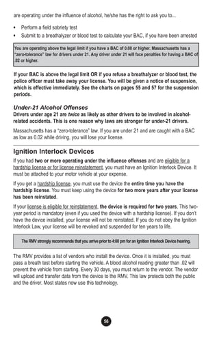 56
are operating under the influence of alcohol, he/she has the right to ask you to...
• Perform a field sobriety test
• Submit to a breathalyzer or blood test to calculate your BAC, if you have been arrested
If your BAC is above the legal limit OR if you refuse a breathalyzer or blood test, the
police officer must take away your license. You will be given a notice of suspension,
which is effective immediately. See the charts on pages 55 and 57 for the suspension
periods.
Under-21 Alcohol Offenses
Drivers under age 21 are twice as likely as other drivers to be involved in alcohol-
related accidents. This is one reason why laws are stronger for under-21 drivers.
Massachusetts has a “zero-tolerance” law. If you are under 21 and are caught with a BAC
as low as 0.02 while driving, you will lose your license.
Ignition Interlock Devices
If you had two or more operating under the influence offenses and are eligible for a
hardship license or for license reinstatement, you must have an Ignition Interlock Device. It
must be attached to your motor vehicle at your expense.
If you get a hardship license, you must use the device the entire time you have the
hardship license. You must keep using the device for two more years after your license
has been reinstated.
If your license is eligible for reinstatement, the device is required for two years. This two-
year period is mandatory (even if you used the device with a hardship license). If you don’t
have the device installed, your license will not be reinstated. If you do not obey the Ignition
Interlock Law, your license will be revoked and suspended for ten years to life.
The RMV provides a list of vendors who install the device. Once it is installed, you must
pass a breath test before starting the vehicle. A blood alcohol reading greater than .02 will
prevent the vehicle from starting. Every 30 days, you must return to the vendor. The vendor
will upload and transfer data from the device to the RMV. This law protects both the public
and the driver. Most states now use this technology.
You are operating above the legal limit if you have a BAC of 0.08 or higher. Massachusetts has a
“zero-tolerance” law for drivers under 21. Any driver under 21 will face penalties for having a BAC of
.02 or higher.
TheRMV strongly recommends that you arrive prior to 4:00 pm for an Ignition Interlock Device hearing.
 