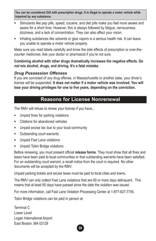 59
• Stimulants like pep pills, speed, cocaine, and diet pills make you feel more awake and
aware for a short time. However, this is always followed by fatigue, nervousness,
dizziness, and a lack of concentration. They can also affect your vision.
• Inhaling substances like solvents or glue vapors is a serious health risk. It can leave
you unable to operate a motor vehicle properly.
Make sure you read labels carefully and know the side effects of prescription or over-the-
counter medicines. Ask your doctor or pharmacist if you’re not sure.
Combining alcohol with other drugs dramatically increases the negative effects. Do
not mix alcohol, drugs, and driving. It’s a fatal mistake.
Drug Possession Offenses
If you are convicted of any drug offense, in Massachusetts or another state, your driver’s
license will be suspended. It does not matter if a motor vehicle was involved. You will
lose your driving privileges for one to five years, depending on the conviction.
The RMV will refuse to renew your license if you have...
• Unpaid fines for parking violations
• Citations for abandoned vehicles
• Unpaid excise tax due to your local community
• Outstanding court warrants
• Unpaid Fast Lane violations
• Unpaid Tobin Bridge violations
Before renewing, you must present official release forms. They must show that all fines and
taxes have been paid to local communities or that outstanding warrants have been satisfied.
For an outstanding court warrant, a recall notice from the court is required. No other
documents will be accepted by the RMV.
Unpaid parking tickets and excise taxes must be paid to local cities and towns.
The RMV can only collect Fast Lane violations that are 60 or more days delinquent. This
means that at least 60 days have passed since the date the violation was issued.
For more information, call Fast Lane Violation Processing Center at 1-877-627-7745.
Tobin Bridge violations can be paid in person at:
Terminal C
Lower Level
Logan International Airport
East Boston, MA 02128
You can be considered OUI with prescription drugs. It is illegal to operate a motor vehicle while
impaired by any substance.
Reasons for License Nonrenewal
 